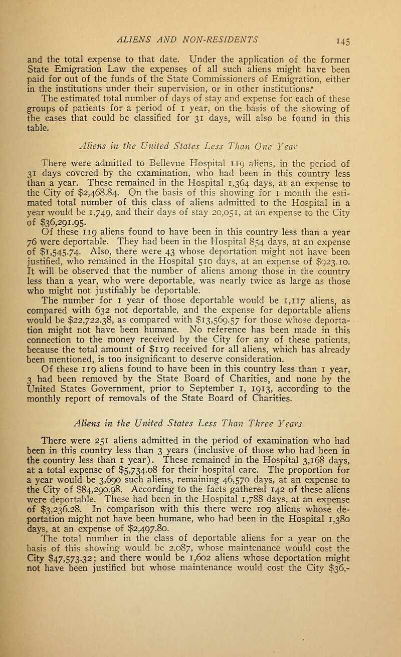 and the total expense to that date. Under the application of the former State Emigration Law the expenses of all such aliens might have been paid for out of the funds of the State Commissioners of Emigration, either in the institutions under their supervision, or in other institutions. The estimated total number of days of stay and expense for each of these groups of patients for a period of i year, on the basis of the showing of the cases that could be classified for 31 days, will also be found in this table. Aliens in the United States Less Than One Year There were admitted to Bellevue Hospital 119 aliens, in the period of 31 days covered by the examination, who had been in this country less than a year. These remained in the Hospital 1,364 days, at an expense to the City of $2,468.84. On the basis of this showing for i month the esti- mated total number of this class of aliens admitted to the Hospital in a year would be 1,749, and their days of stay 20,051, at an expense to the City of $36,291.95. Of these 119 aliens found to have been in this country less than a year 76 were deportable. They had been in the Hospital 854 days, at an expense of $1,545.74. Also, there were 43 whose deportation might not have been justified, who remained in the Hospital 510 days, at an expense of $923.10. It will be observed that the number of aliens among those in the country less than a year, who were deportable, was nearly twice as large as those who might not justifiably be deportable. The number for i year of those deportable would be 1,117 aliens, as compared with 632 not deportable, and the expense for deportable aliens would be $22,722.38, as compared with $13,569.57 for those whose deporta- tion might not have been humane. No reference has been made in this connection to the money received by the City for any of these patients, because the total amount of $119 received for all aliens, which has already been mentioned, is too insignificant to deserve consideration. Of these 119 aliens found to have been in this country less than i year, 3 had been removed by the State Board of Charities, and none by the United States Government, prior to September i, 1913, according to the monthly report of removals of the State Board of Charities. Aliens in the United States Less Than Three Years There were 251 aliens admitted in the period of examination who had been in this country less than 3 years (inclusive of those who had been in the country less than i year). These remained in the Hospital 3,168 days, at a total expense of $5,734.08 for their hospital care. The proportion for a year would be 3,690 such aliens, remaining 46,570 days, at an expense to the City of $84,290.98. According to the facts gathered 142 of these aliens were deportable. These had been in the Hospital 1,788 days, at an expense of $3,236.28. In comparison with this there were log aliens whose de- portation might not have been humane, who had been in the Hospital 1,380 days, at an expense of $2,497.80. The total number in the class of deportable aliens for a year on the basis of this showing would be 2,087, whose maintenance would cost the City $47,573.32; and there would be 1,602 aliens whose deportation might not have been justified but whose maintenance would cost the City $36,-