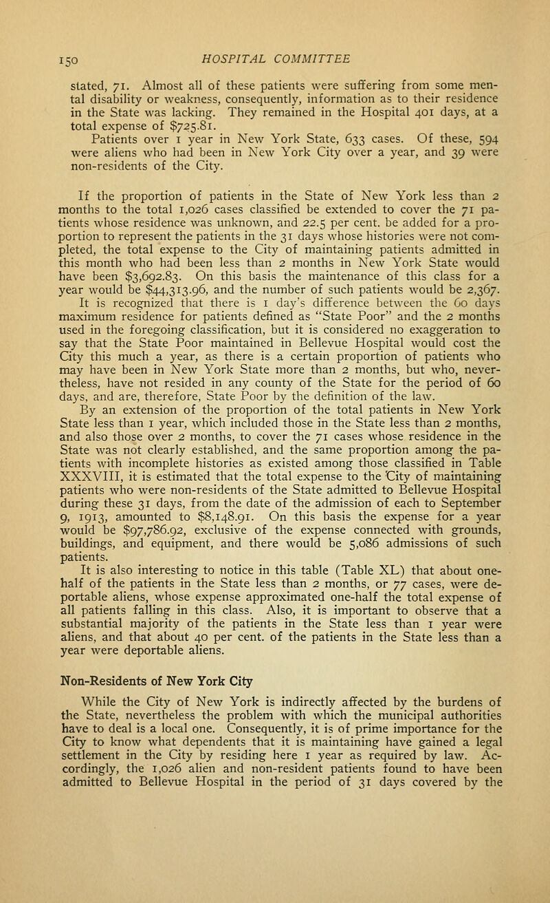 slated, 71. Almost all of these patients were suffering from some men- tal disability or weakness, consequently, information as to their residence in the State was lacking. They remained in the Hospital 401 days, at a total expense of $725.81. Patients over i year in New York State, 633 cases. Of these, 594 were aliens who had been in New York City over a year, and 39 were non-residents of the City. If the proportion of patients in the State of New York less than 2 months to the total 1,026 cases classified be extended to cover the 71 pa- tients whose residence was unknown, and 22.5 per cent, be added for a pro- portion to represent the patients in the 31 days whose histories were not com- pleted, the total expense to the City of maintaining patients admitted in this month who had been less than 2 months in New York State would have been $3,692.83. On this basis the maintenance of this class for a year would be $44,313.96, and the number of such patients would be 2,367. It is recognized that there is I day's difference between the Co days maximum residence for patients defined as State Poor and the 2 months used in the foregoing classification, but it is considered no exaggeration to say that the State Poor maintained in Bellevue Hospital would cost the City this much a year, as there is a certain proportion of patients who may have been in New York State more than 2 months, but who, never- theless, have not resided in any county of the State for the period of 60 days, and are, therefore, State Poor by the definition of the law. By an extension of the proportion of the total patients in New York State less than i year, which included those in the State less than 2 months, and also those over 2 months, to cover the 71 cases whose residence in the State was not clearly established, and the same proportion among the pa- tients with incomplete histories as existed among those classified in Table XXXVIII, it is estimated that the total expense to the City of maintaining patients who were non-residents of the State admitted to Bellevue Hospital during these 31 days, from the date of the admission of each to September 9, 1913, amounted to $8,148.91. On this basis the expense for a year would be $97,786.92, exclusive of the expense connected with grounds, buildings, and equipment, and there would be 5,086 admissions of such patients. It is also interesting to notice in this table (Table XL) that about one- half of the patients in the State less than 2 months, or yy cases, were de- portable aliens, whose expense approximated one-half the total expense of all patients falling in this class. Also, it is important to observe that a substantial majority of the patients in the State less than i year were aliens, and that about 40 per cent, of the patients in the State less than a year were deportable aliens. Non-Residents of New York City While the City of New York is indirectly affected by the burdens of the State, nevertheless the problem with which the municipal authorities have to deal is a local one. Consequently, it is of prime importance for the City to know what dependents that it is maintaining have gained a legal settlement in the City by residing here i year as required by law. Ac- cordingly, the 1,026 alien and non-resident patients found to have been admitted to Bellevue Hospital in the period of 31 days covered by the