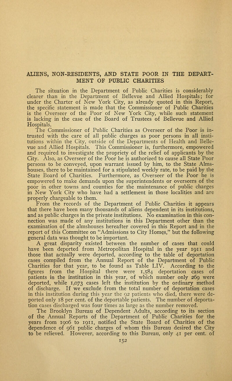 ALIENS, NON-RESroENTS, AND STATE POOR IN THE DEPART- MENT OF PUBLIC CHARITIES The situation in the Department of Public Charities is considerably clearer than in the Department of Bellevue and Allied Hospitals; for under the Charter of New York City, as already quoted in this Report, the specific statement is made that the Commissioner of Public Charities is the Overseer of the Poor of New York City, while such statement is lacking in the case of the Board of Trustees of Bellevue and Allied Hospitals. The Commissioner of Public Charities as Overseer of the Poor is in- trusted with the care of all public charges as poor persons in all insti- tutions within the City, outside of the Departments of Health and Belle- vue and Allied Hospitals. This Commissioner is, furthermore, empowered and required to investigate the propriety of the relief of applicants by the City. Also, as Overseer of the Poor he is authorized to cause all State Poor persons to be conveyed, upon warrant issued by him, to the State Alms- houses, there to be maintained for a stipulated weekly rate, to be paid by the State Board of Charities. Furthermore, as Overseer of the Poor he is empowered to make demands upon the superintendents or overseers of the poor in other towns and counties for the maintenance of public charges in New York City who have had a settlement in those localities and are properly chargeable to them. From the records of the Department of Public Charities it appears that there have been many thousands of aliens dependent in its institutions, and as public charges in the private institutions. No examination in this con- nection was made of any institutions in this Department other than the examination of the almshouses hereafter covered in this Report and in the report of this Committee on Admissions to City Hom^s, but the following general data was thought to be important. A great disparity existed between the number of cases that could have been deported from Metropolitan Hospital in the year 1911 and those that actually were deported, according to the table of deportation cases compiled from the Annual Report of the Department of Public Charities for that year, to be found as Table LIV. According to the figi.ires from the Hospital there were 1,584 deportation cases of patients in the institution in this year, of which number only 269 were deported, while 1,073 cases left the institution by the ordinary method of discharge. If we exclude from the total number of deportation cases in this institution during this year the 92 patients who died, there were de- ported only 18 per cent, of the deportable patients. The number of deporta- tion cases discharged was four times as large as the number removed. The Brooklyn Bureau of Dependent Adults, according to its section of the Annual Reports of the Department of Public Charities for the years from 1906 to 1911, notified the State Board of Charities of the dependence of 961 public charges of whom this Bureau desired the City to be relieved. However, according to this Bureau, only 41 per cent, of