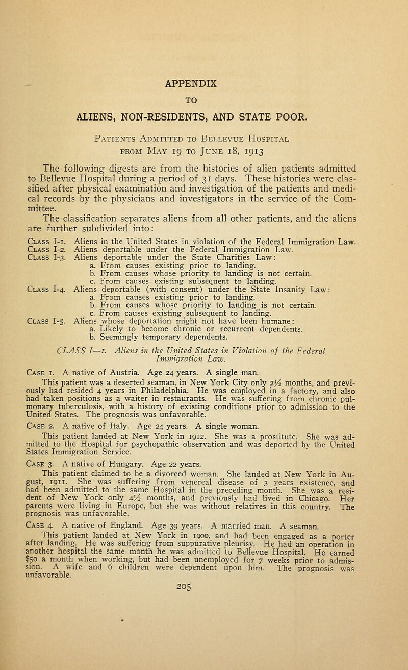 APPENDIX TO ALIENS, NON-RESIDENTS, AND STATE POOR. Patients Admitted to Bellevue Hospital FROM May 19 to June 18, 1913 The following digests are from the histories of alien patients admitted to Bellevue Hospital during a period of 31 days. These histories were clas- sified after physical examination and investigation of the patients and medi- cal records by the physicians and investigators in the service of the Com- mittee. The classification separates aliens from all other patients, and the aliens are further subdivided into: Class I-i. Aliens in the United States in violation of the Federal Immigration Law. Class I-2. Aliens deportable under the Federal Immigration Law. Class I-3. Aliens deportable under the State Charities Law: a. From causes existing prior to landing. b. From causes whose priority to landing is not certain. c. From causes existing subsequent to landing. Class I-4. Aliens deportable (with consent) under the State Insanity Law: a. From causes existing prior to landing. b. From causes whose priority to landing is not certain. c. From causes existing subsequent to landing. Class I-s. Aliens whose deportation might not have been humane: a. Likely to become chronic or recurrent dependents. b. Seemingly temporary dependents. CLASS I—I. Aliens in the United States in Violation of the Federal Immigration Law. Case i. A native of Austria. Age 24 years. A single man. This patient was a deserted seaman, in New York City only 25^ months, and previ- ously had resided 4 years in Philadelphia. He was employed in a factory, and also had taken positions as a waiter in restaurants. He was suffering from chronic pul- monary tuberculosis, with a history of existing conditions prior to admission to the United States. The prognosis was unfavorable. Case 2. A native of Italy. Age 24 years. A single woman. This patient landed at New York in 1912. She was a prostitute. She was ad- mitted to the Hospital for psychopathic observation and was deported by the United States Immigration Service. Case 3. A native of Hungary. Age 22 years. This patient claimed to be a divorced woman. She landed at New York in Au- gust, 1911. She was suffering from venereal disease of 3 years existence, and had been admitted to the same Hospital in the preceding month. She was a resi- dent of New York only 454 months, and previously had lived in Chicago. Her parents were living in Europe, but she was without relatives in this country. The prognosis was unfavorable. Case 4. A native of England. Age 39 years. A married man. A seaman. This patient landed at New York in 1900, and had been engaged as a porter after landing. He was suffering from suppurative pleurisy. He had an operation in another hospital the same month he was admitted to Bellevue Hospital. He earned $50 a month when working, but had been unemployed for 7 weeks prior to admis- sion. A wife and 6 children were dependent upon him. The prognosis was unfavorable.