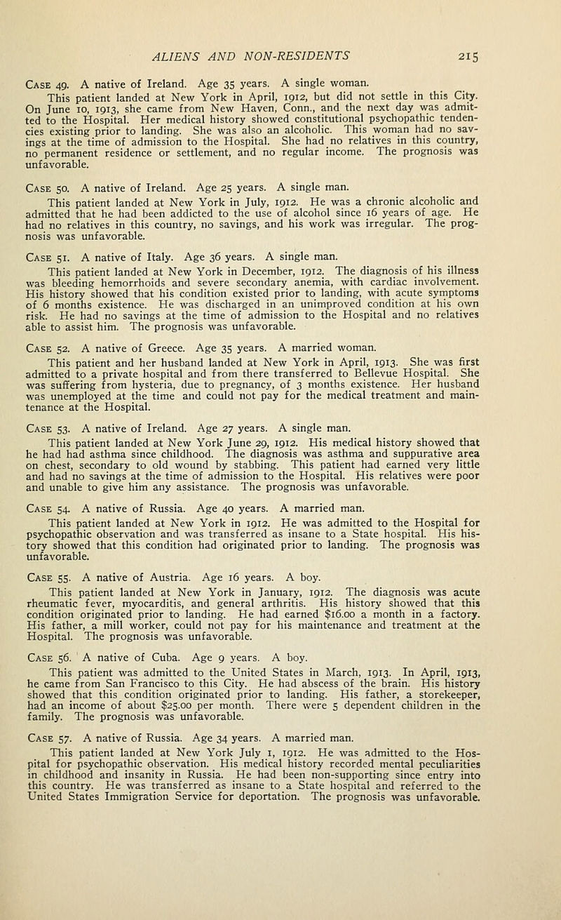 Case 49. A native of Ireland. Age 35 years. A single woman. This patient landed at New York in April, 1912, but did not settle in this City. On June 10, 1913, she came from New Haven, Conn., and the next day was admit- ted to the Hospital. Her medical history showed constitutional psychopathic tenden- cies existing prior to landing. She was also an alcoholic. This woman had no sav- ings at the time of admission to the Hospital. She had no relatives in this country, no permanent residence or settlement, and no regular income. The prognosis was unfavorable. Case 50. A native of Ireland. Age 25 years. A single man. This patient landed at New York in July, 1912. He was a chronic alcoholic and admitted that he had been addicted to the use of alcohol since 16 years of age. He had no relatives in this country, no savings, and his work was irregular. The prog- nosis was unfavorable. Case 51. A native of Italy. Age 36 years. A single man. This patient landed at New York in December, 1912. The diagnosis of his illness was bleeding hemorrhoids and severe secondary anemia, with cardiac involvement. His history showed that his condition existed prior to landing, with acute syrnptoms of 6 months existence. He was discharged in an unimproved condition at his own risk. He had no savings at the time of admission to the Hospital and no relatives able to assist him. The prognosis was unfavorable. Case 52. A native of Greece. Age 35 years. A married woman. This patient and her husband landed at New York in April, 1913. She was first admitted to a private hospital and from there transferred to Bellevue Hospital. She was suffering from hysteria, due to pregnancy, of 3 months existence. Her husband was unemployed at the time and could not pay for the medical treatment and main- tenance at the Hospital. Case 53. A native of Ireland. Age 27 years. A single man. This patient landed at New York June 29, 1912. His medical history showed that he had had asthma since childhood. The diagnosis was asthma and suppurative area on chest, secondary to old wound by stabbing. This patient had earned very little and had no savings at the time of admission to the Hospital. His relatives were poor and unable to give him any assistance. The prognosis was unfavorable. Case 54, A native of Russia. Age 40 years. A married man. This patient landed at New York in 1912. He was admitted to the Hospital for psychopathic observation and was transferred as insane to a State hospital. His his- tory showed that this condition had originated prior to landing. The prognosis was unfavorable. Case 55. A native of Austria. Age 16 years. A boy. This patient landed at New York in January, 1912. The diagnosis was acute rheumatic fever, myocarditis, and general arthritis. His history showed that this condition originated prior to landing. He had earned $16.00 a month in a factory. His father, a mill worker, could not pay for his maintenance and treatment at the Hospital. The prognosis was unfavorable. Case 56. ' A native of Cuba. Age 9 years. A boy. This patient was admitted to the United States in March, 1913. In April, 1913, he came from San Francisco to this City. He had abscess of the brain. His history showed that this condition originated prior to landing. His father, a storekeeper, had an income of about $25.00 per month. There were 5 dependent children in the family. The prognosis was unfavorable. Case 57. A native of Russia. Age 34 years. A married man. Tbis patient landed at New York July i, 1912. He was admitted to the Hos- pital for psychopathic observation. His medical history recorded mental peculiarities in childhood and insanity in Russia. He had been non-supporting since entry into this country. He was transferred as insane to a State hospital and referred to the United States Immigration Service for deportation. The prognosis was unfavorable.