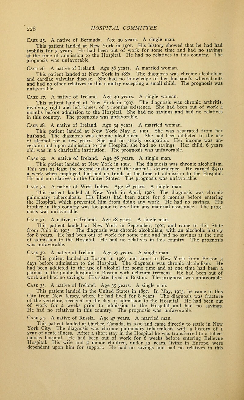 Case 25. A native of Bermuda. Age 39 years. A single man. This patient landed at New York in 1901. His history showed that he had had syphilis for s years. He had been out of work for some time and had no savings at the time of admission to the Hospital. He had no relatives in this country. The prognosis was unfavorable. Case 26. A native of Ireland. Age 36 years. A married woman. This patient landed at New York in 1887. The diagnosis was chronic alcoholism and cardiac valvular disease. She had no knowledge of her husband's whereabouts and had no other relatives in this country excepting a small child. The prognosis was unfavorable. Case 27. A native of Ireland. Age 40 years. A single woman. This patient landed at New York in 1907. The diagnosis was chronic arthritis, involving right and left knees, of 3 months existence. She had been out of work 4 months before admission to the Hospital. She had no savings and had no relatives in this country. The prognosis was unfavorable. Case 28. A native of Ireland. Age 34 years. A married woman. This patient landed at New York May 2, 1901. She was separated from her husband. The diagnosis was chronic alcoholism. She had been addicted to the use of alcohol for a few years. She had no steady occupation. Her income was un- certain and upon admission to the Hospital she had no savings. Her child, 6 years old, was in a charitable institution. The prognosis was unfavorable. Case 29. A native of Ireland. Age 56 years. A single man. This patient landed at New York in 1902. The diagnosis was chronic alcoholism. This was at least the second instance of the patient's dependence. He earned $5.00 a week when employed, but had no funds at the time of admission to the Hospital. He had no relatives in the United States. The prognosis was unfavorable. Case 30. A native of West Indies. Age 28 years. A single man. This patient landed at New York in April, 1906. The diagnosis was chronic pulmonary tuberculosis. His illness had been acute for 6 months before entering the Hospital, which prevented him from doing any work. He had no savings. His brother in this country was too poor to give him any material assistance. The prog- nosis was unfavorable. Case 31. A native of Ireland. Age 28 years. A single man. This patient landed at New York in September, 1901, and came to this State from Ohio in 1913. The diagnosis was chronic alcoholism, with an alcoholic history for 8 years. He had been out of work for some time and had no savings at the time of admission to the Hospital. He had no relatives in this country. The prognosis was unfavorable. Case 32. A native of Ireland. Age 27 years. A single man. This patient landed at Boston in 1903 and came to New York from Boston 3 days before admission to the Hospital. The diagnosis was chronic alcoholism. He had been addicted to the use of alcohol for some time and at one time had been a patient in the public hospital in Boston with delirium tremens. He had been out of work and had no savings. His sister lived in Boston. The prognosis was unfavorable. Case 33. A native of Ireland. Age 35 years. A single man. This patient landed in the United States in 1897. In May, 1913, he came to this City from New Jersey, where he had lived for 8 years. The diagnosis was fracture of the vertebrae, received on the day of admission to the Hospital. He had been out of work for 2 weeks prior to admission to the Hospital and had no savings. He had no relatives in this country. The prognosis was unfavorable. Case 34. A native of Russia. Age 47 years. A married man. This patient landed at Quebec, Canada, in 1909 and came directly to settle in New York City. The diagnosis was chronic pulmonary tuberculosis, with a history of I year of acute illness. After a short stay in the Hospital he was transferred to a tuber- culosis hospital. He had been out of work for 6 weeks before entering Bellevue Hospital. His wife and 5 minor children, under 13 years, living in Europe, were dependent upon him for support. He had no savings and had no relatives in this
