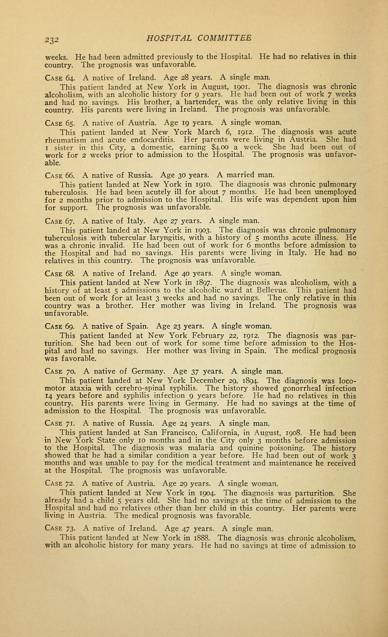 2Z2 weeks. He had been admitted previously to the Hospital. He had no relatives in this country. The prognosis was unfavorable. Case 64. A native of Ireland. Age 28 years. A single man. This patient landed at New York in August, 1901. The diagnosis was chronic alcoholism, with an alcoholic history for 9 years. He had been out of work 7 weeks and had no savings. His brother, a bartender, was the only relative living in this country. His parents were living in Ireland. The prognosis was unfavorable. Case 65. A native of Austria. Age 19 years. A single woman. This patient landed at New York March 6, 1912. The diagnosis was acute rheumatism and acute endocarditis. Her parents were living in Austria. She had I sister in this City, a domestic, earning $4.00 a week. She had been out of work for 2 weeks prior to admission to the Hospital. The prognosis was unfavor- able. Case 66. A native of Russia. Age 30 years. A married man. This patient landed at New York in 1910. The diagnosis was chronic pulmonary tuberculosis. He had been acutely ill for about 7 months. He had been unemployed for 2 months prior to admission to the Hospital. His wife was dependent upon him for support. The prognosis was unfavorable. Case 6y. A native of Italy. Age 27 years. A single man. This patient landed at New York in 1903. The diagnosis was chronic pulmonary tuberculosis with tubercular laryngitis, with a history of 5 months acute illness. He was a chronic invalid. He had been out of work for 6 months before admission to the Hospital and had no savings. His parents were living in Italy. He had no relatives in this country. The prognosis was unfavorable. Case 68. A native of Ireland. Age 40 years. A single woman. This patient landed at New York in 1897. The diagnosis was alcoholism, with a history of at least 5 admissions to the alcoholic ward at Bellevue. This patient had been out of work for at least 3 weeks and had no savings. The only relative in this country was a brother. Her mother was living in Ireland. The prognosis was unfavorable. Case 69. A native of Spain. Age 23 years. A single woman. This patient landed at New York February 22, 1912. The diagnosis was par- turition. She had been out of work for some time before admission to the Hos- pital and had no savings. Her mother was living in Spain. The medical prognosis was favorable. Case 70. A native of Germany. Age 37 years. A single man. This patient landed at New York December 29, 1894. The diagnosis was loco- motor ataxia with cerebro-spinal syphilis. The history showed gonorrheal infection 14 years before and syphilis infection 9 years before. He had no relatives in this country. His parents were living in Germany. He had no savings at the time of admission to the Hospital. The prognosis was unfavorable. Case 71. A native of Russia. Age 24 years. A single man. This patient landed at San Francisco, California, in August, 1908. He had been in New York State only 10 months and in the City only 3 months before admission to the Hospital. The diagnosis was malaria and quinine poisoning. The history showed that he had a similar condition a year before. He had been out of work 3 months and was unable to pay for the medical treatment and maintenance he received at the Hospital. The prognosis was unfavorable. Case 72. A native of Austria. Age 29 years. A single woman. This patient landed at New York in 1904. The diagnosis was parturition. She already had a child S years old. She had no savings at the time of admission to the Hospital and had no relatives other than her child in this country. Her parents were living in Austria. The medical prognosis was favorable. Case 73. A native of Ireland. Age 47 years. A single man. This patient landed at New York in 1888. The diagnosis was chronic alcoholism, with an alcoholic history for many years. He had no savings at time of admission to