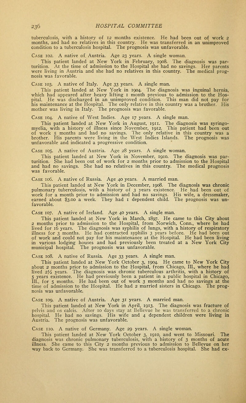 tuberculosis, with a history of 12 months existence. He had been out of work 2 months, and had no relatives in this country. He was transferred in an unimproved condition to a tuberculosis hospital. The prognosis was unfavorable. Case 102. A native of, Austria. Age 23 years. A single woman. This patient landed at New York in February, 1908. The diagnosis was par- turition. At the time of admission to the Hospital she had no savings. Her parents were living in Austria and she had no relatives in this country. The medical prog- nosis was favorable. Case 103. A native of Italy. Age 33 years. A single man. This patient landed at New York in 1904. The diagnosis was inguinal hernia, which had appeared after heavy lifting i month previous to admission to the Hos- pital. He was discharged in an unimproved condition. This man did not pay for his maintenance at the Hospital. The only relative in this country was a brother. His mother was living in Italy. The prognosis was favorable. Case 104. A native of West Indies. Age 17 years. A single man. This patient landed at New York in August, 1911. The diagnosis was syringo- myelia, with a history of illness since November, 1912. This patient had been out of work S months and had no savings. The only relative in this country was a brother. His parents were living in the West Indies Islands. The prognosis was unfavorable and indicated a progressive condition. Case 105. A native of Austria. Age 28 years. A single woman. This patient landed at New York in November, 1910. The diagnosis was par- turition. She had been out of work for 2 months prior to admission to the Hospital and had no savings. She had no relatives in this country. The medical prognosis was favorable. Case 106. A native of Russia. Age 40 years. A married man. This patient landed at New York in December, 1908. The diagnosis was chronic pulmonary tuberculosis, with a history of 3 years existence. He had been out of work for a month prior to admission and had no savings. His wife, a dressmaker, earned about $3.00 a week. They had i dependent child. The prognosis was un- favorable. Case 107. A native of Ireland. Age 40 years. A single man. This patient landed at New York in March, 1897. He came to this City about 2 months prior to admission to the Hospital, from Norwich, Conn., where he had lived for 16 years. The diagnosis was syphilis of lungs, with a history of respiratory illness for 3 months. He had contracted syphilis 3 years before. He had been out of work and could not pay for his maintenance at the Hospital. He had been living in various lodging houses and had previously been treated at a New York City municipal hospital. The prognosis was unfavorable. Case 108. A native of Russia. Age 33 years. A single man. This patient landed at New York October 3, 1904. He came to New York City about 2 months prior to admission to the Hospital, from Chicago, 111., where he had lived 21/2 years. The diagnosis was chronic tuberculous arthritis, with a history of S years existence. He had previously been a patient in a public hospital in Chicago, 111., for 5 months. He had been out of work 3 months and had no savings at the time of admission to the Hospital. He had 2 married sisters in Chicago. The prog- nosis was unfavorable. Case 109. A native of Austria. Age 31 years. A married man. This patient landed at New York in April, 1913. The diagnosis was fracture of pelvis and os calcis. After 10 days stay at Bellevue he was transferred to a chronic hospital. He had no savings. His wife and 4 dependent children were living in Austria. The prognosis was unfavorable. Case iio. A native of Germany. Age 29 years. A single woman. This patient landed at New York October 3, 1910, and went to Missouri. The diagnosis vv'as chronic pulmonary tuberculosis, with a history of 3 months of acute illness. She came to this City 2 months previous to admission to Bellevue on her way back to Germany. She was transferred to a tuberculosis hospital. She had ex-