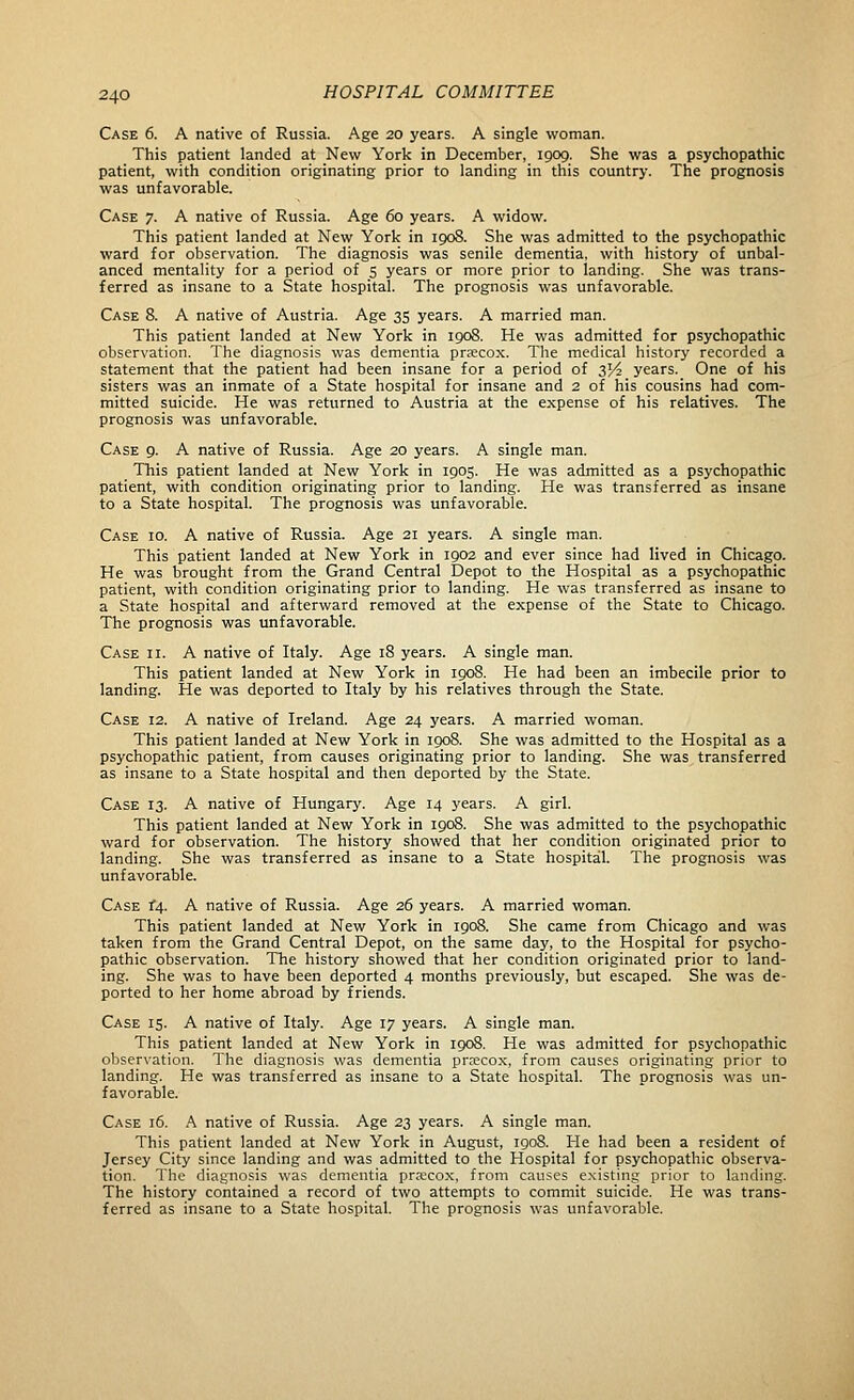 Case 6. A native of Russia. Age 20 years. A single woman. This patient landed at New York in December, 1909. She was a psychopathic patient, with condition originating prior to landing in this country. The prognosis was unfavorable. Case 7. A native of Russia. Age 60 years. A widow. This patient landed at New York in 1908. She was admitted to the psychopathic ward for observation. The diagnosis was senile dementia, with history of unbal- anced mentality for a period of 5 years or more prior to landing. She was trans- ferred as insane to a State hospital. The prognosis was unfavorable. Case 8. A native of Austria. Age 35 years. A married man. This patient landed at New York in 1908. He was admitted for psychopathic observation. The diagnosis was dementia precox. The medical history recorded a statement that the patient had been insane for a period of 3>4 years. One of his sisters was an inmate of a State hospital for insane and 2 of his cousins had com- mitted suicide. He was returned to Austria at the expense of his relatives. The prognosis was unfavorable. Case 9. A native of Russia. Age 20 years. A single man. This patient landed at New York in 1905. He was admitted as a psychopathic patient, with condition originating prior to landing. He was transferred as insane to a State hospital. The prognosis was unfavorable. Case id. A native of Russia. Age 21 years. A single man. This patient landed at New York in 1902 and ever since had lived in Chicago. He was brought from the Grand Central Depot to the Hospital as a psychopathic patient, with condition originating prior to landing. He was transferred as insane to a State hospital and afterward removed at the expense of the State to Chicago. The prognosis was unfavorable. Case ii. A native of Italy. Age 18 years. A single man. This patient landed at New York in 1908. He had been an imbecile prior to landing. He was deported to Italy by his relatives through the State. Case 12. A native of Ireland. Age 24 years. A married woman. This patient landed at New York in 1908. She was admitted to the Hospital as a psychopathic patient, from causes originating prior to landing. She was transferred as insane to a State hospital and then deported by the State. Case 13. A native of Hungary. Age 14 years. A girl. This patient landed at New York in 1908. She was admitted to the psychopathic ward for observation. The history showed that her condition originated prior to landing. She was transferred as insane to a State hospital. The prognosis was unfavorable. Case i^. A native of Russia. Age 26 years. A married woman. This patient landed at New York in igo8. She came from Chicago and was taken from the Grand Central Depot, on the same day, to the Hospital for psycho- pathic observation. The history showed that her condition originated prior to land- ing. She was to have been deported 4 months previously, but escaped. She was de- ported to her home abroad by friends. Case 15. A native of Italy. Age 17 years. A single man. This patient landed at New York in 1908. He was admitted for psychopathic observation. The diagnosis was dementia prrecox, from causes originating prior to landing. He was transferred as insane to a State hospital. The prognosis was un- favorable. Case 16. A native of Russia. Age 23 years. A single man. This patient landed at New York in August, igo8. He had been a resident of Jersey City since landing and was admitted to the Hospital for psychopathic observa- tion. The diagnosis was dementia pra:cox, from causes e.Nisting prior to landing. The history contained a record of two attempts to commit suicide. He was trans- ferred as insane to a State hospital. The prognosis was unfavorable.