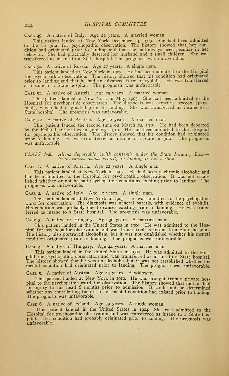 Case 49. A native of Italy. Age 22 years. A married woman. This patient landed at New York December 14, 1909. She had been admitted to the Hospital for psychopathic observation. The history showed that her con- dition had originated prior to landing and that she had always been peculiar in her behavior. She had practically deserted her husband and 3 small children. She was transferred as insane to a State hospital. The prognosis was unfavorable. Case 50. A native of Russia. Age 27 years. A single man. This patient landed at New York in 1907. He had been admitted to the Hospital for psychopathic observation. The history showed that his condition had originated prior to landing and that he had an advanced form of syphilis. He was transferred as insane to a State hospital. The prognosis was unfavorable. Case 51. A native of Austria. Age 25 years. A married woman. This patient landed at New York in May, 1903. She had been admitted to the Hospital for psychopathic observation. The diagnosis was dementia prxcox (para- noid), which had originated prior to landing. She was transferred as insane to a State hospital. The prognosis was unfavorable. Case 52. A native of Austria. Age 32 years. A married man. This patient landed the second time on ]March 24, 1910. He had been deported by the Federal authorities in January, 1910. He had been admitted to the Hospital for psychopathic observation. The history showed that his condition had originated prior to landing. He was transferred as insane to a State hospital. The prognosis was unfavorable. CLASS I-4b. Aliens deportable {with consent) under the State Insanity Law.— From causes whose priority to landing is not certain. Case i. A native of Austria. Age 22 years. A single man. This patient landed at New York in 1907. He had been a chronic alcoholic and had been admitted to the Hospital,for psychopathic observation. It was not estab- lished whether or not he had psychopathic conditions existing prior to landing. The prognosis was unfavorable. Case 2. A native of Italy. Age 42 years. A single man. This patient landed at New York in 1905. He was admitted to the psychopatliic ward for observation. The diagnosis was general paresis, with evidence of syphilis. His condition was probably due to causes existing prior to landing. He was trans- ferred as insane to a State hospital. The prognosis was unfavorable. Case 3. A native of Hungary. Age 36 years. A married man. This patient landed in the United States in 1909. He was admitted to the Hos- pital for psychopathic observation and was transferred as insane to a State hospital. The history also portrayed alcoholism, but it was not established whether his mental condition originated prior to landing. The prognosis was unfavorable. Case 4. A native of Hungary. Age 44 years. A married man. This patient landed in the United States in 1903. He was admitted to the Hos- pital for psychopathic observation and was transferred as insane to a State hospital. The history showed that he was an alcoholic, but it was not established whether his mental condition had originated prior to landing. The prognosis was unfavorable. Case 5. A native of Austria. Age 43 years. A widower. This patient landed at New York in 1910. He was brought from a private hos- pital to the psychopathic ward for observation. The history showed that he had had an injury to his head 6 months prior to admission. It could not be determined whether any contributing factors to his mental condition had existed prior to landing. The prognosis was unfavorable. Case 6. A native of Ireland. Age 39 years. A single woman. This patient landed in the United States in 1904 She was admitted to the Hospital for psychopathic observation and was transferred as insane to a State hos- pital. Her condition had probably originated prior to landing. The prognosis was unfavorable.