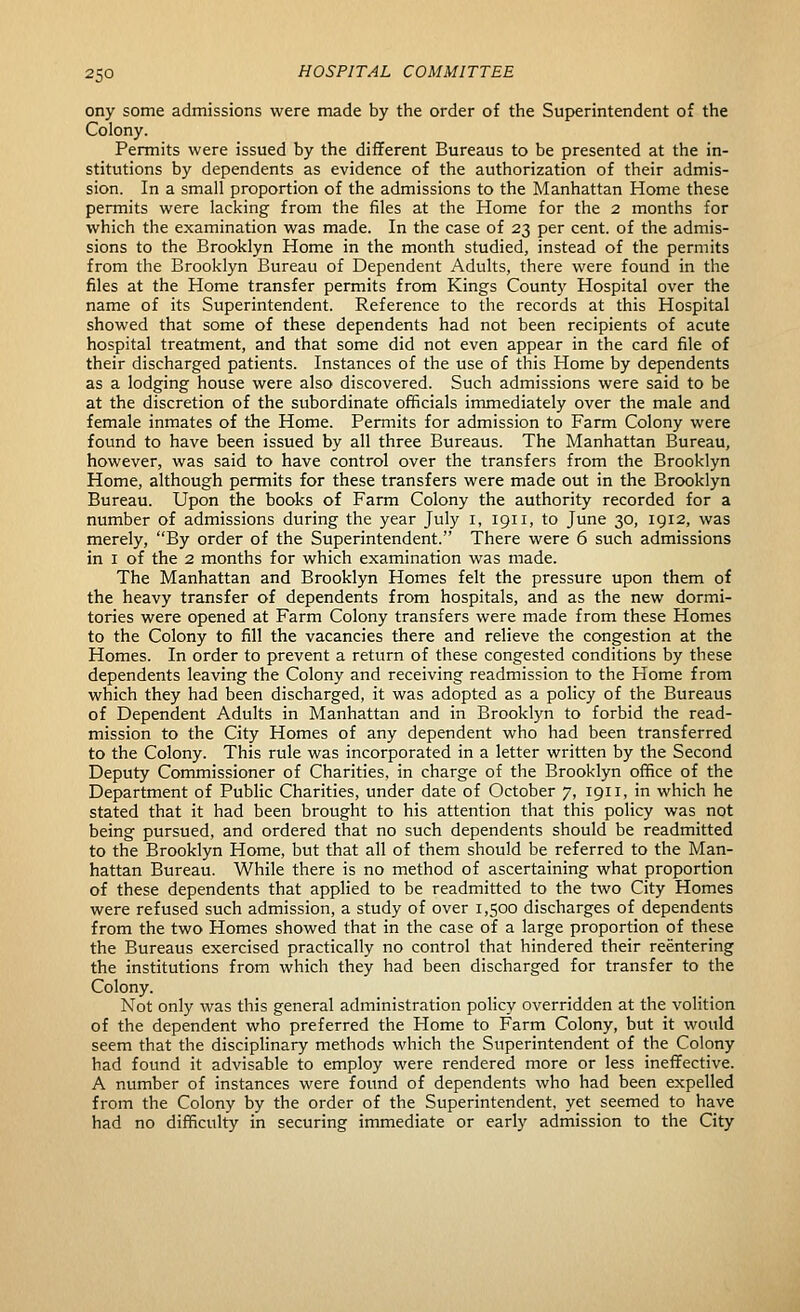 ony some admissions were made by the order of the Superintendent of the Colony. Permits were issued by the different Bureaus to be presented at the in- stitutions by dependents as evidence of the authorization of their admis- sion. In a small proportion of the admissions to the Manhattan Home these permits were lacking from the files at the Home for the 2 months for which the examination was made. In the case of 23 per cent, of the admis- sions to the Brooklyn Home in the month studied, instead of the permits from the Brooklyn Bureau of Dependent Adults, there were found in the files at the Home transfer permits from Kings County Hospital over the name of its Superintendent. Reference to the records at this Hospital showed that some of these dependents had not been recipients of acute hospital treatment, and that some did not even appear in the card file of their discharged patients. Instances of the use of this Home by dependents as a lodging house were also discovered. Such admissions were said to be at the discretion of the subordinate officials immediately over the male and female inmates of the Home. Permits for admission to Farm Colony were found to have been issued by all three Bureaus. The Manhattan Bureau, however, was said to have control over the transfers from the Brooklyn Home, although permits for these transfers were made out in the Brooklyn Bureau. Upon the books of Farm Colony the authority recorded for a number of admissions during the year July i, 1911, to June 30, 1912, was merely, By order of the Superintendent. There were 6 such admissions in I of the 2 months for which examination was made. The Manhattan and Brooklyn Homes felt the pressure upon them of the heavy transfer of dependents from hospitals, and as the new dormi- tories were opened at Farm Colony transfers were made from these Homes to the Colony to fill the vacancies there and relieve the congestion at the Homes. In order to prevent a return of these congested conditions by these dependents leaving the Colony and receiving readmission to the Home from which they had been discharged, it was adopted as a policy of the Bureaus of Dependent Adults in Manhattan and in Brooklyn to forbid the read- mission to the City Homes of any dependent who had been transferred to the Colony. This rule was incorporated in a letter written by the Second Deputy Commissioner of Charities, in charge of the Brooklyn office of the Department of Public Charities, under date of October 7, 1911, in which he stated that it had been brought to his attention that this policy was not being pursued, and ordered that no such dependents should be readmitted to the Brooklyn Home, but that all of them should be referred to the Man- hattan Bureau. While there is no method of ascertaining what proportion of these dependents that applied to be readmitted to the two City Homes were refused such admission, a study of over 1,500 discharges of dependents from the two Homes showed that in the case of a large proportion of these the Bureaus exercised practically no control that hindered their reentering the institutions from which they had been discharged for transfer to the Colony. Not only was this general administration policy overridden at the volition of the dependent who preferred the Home to Farm Colony, but it would seem that the disciplinary methods which the Superintendent of the Colony had found it advisable to employ were rendered more or less ineffective. A number of instances were found of dependents who had been expelled from the Colony by the order of the Superintendent, yet seemed to have had no difficulty in securing immediate or early admission to the City