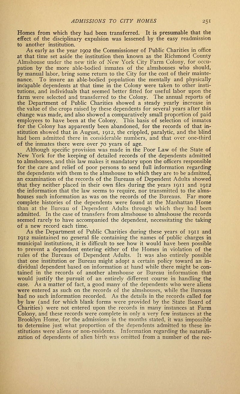 Homes from which they had been transferred. It is presumable that the effect of the disciplinary expulsion was lessened by the easy readmission to another institution. As early as the year 1902 the Commissioner of Public Charities in office at that time set aside the institution then known as the Richmond County Almshouse under the new title of New York City Farm Colony, for occu- pation by the more able-bodied inmates of the almshouses who should, by manual labor, bring some return to the City for the cost of their mainte- nance. To insure an able-bodied population the mentally and physically incapable dependents at that time in the Colony were taken to other insti- tutions, and individuals that seemed better fitted for useful labor upon the farm were selected and transferred to the Colony. The annual reports of the Department of Public Charities showed a steady yearly increase in the value of the crops raised by these dependents for several years after this change was made, and also showed a comparatively small proportion of paid employees to have been at the Colony. This basis of selection of inmates for the Colony has apparently been abandoned, for the records of that in- stitution showed that in August, 1912, the crippled, paralytic, and the blind had been admitted there in considerable numbers, and that over one-third of the inmates there were over 70 years of age. Although specific provision was made in the Poor Law of the State of New York for the keeping of detailed records of the dependents admitted to almshouses, and this law makes it mandatory upon the officers responsible for the care and relief of poor persons to send full information regarding the dependents with them to the almshouse to which they are to be admitted, an examination of the records of the Bureaus of Dependent Adults showed that they neither placed in their own files during the years 1911 and 1912 the information that the law seems to require, nor transmitted to the alms- houses such information as was on the records of the Bureaus. Far more complete histories of the dependents were found at the Manhattan Home than at the Bureau of Dependent Adults through which they had been admitted. In the case of transfers from almshouse to almshouse the records seemed rarely to have accompanied the dependent, necessitating the taking of a new record each time. As the Department of Public Charities during these years of 1911 and 1912 maintained no general file containing the names of public charges in municipal institutions, it is difficult to see how it would have been possible to prevent a dependent entering either of the Homes in violation of the rules of the Bureaus of Dependent Adults. It was also entirely possible that one institution or Bureau might adopt a certain policy toward an in- dividual dependent based on information at hand while there might be con- tained in the records of another almshouse or Bureau information that would justify the pursuit of an entirely different course in handling the case. As a matter of fact, a good many of the dependents who were aliens were entered as such on the records of the almshouses, while the Bureaus had no such information recorded. As the details in the records called for by law (and for which blank forms were provided by the State Board of Charities) were not entered upon the records in many instances at Farm Colony, and these records were complete in only a very few instances at the Brooklyn Home, for the admissions in the months stated, it was impossible to determine just what proportion of the dependents admitted to these in- stitutions were aliens or non-residents. Information regarding the naturali- zation of dependents of alien birth was omitted from a number of the rec-