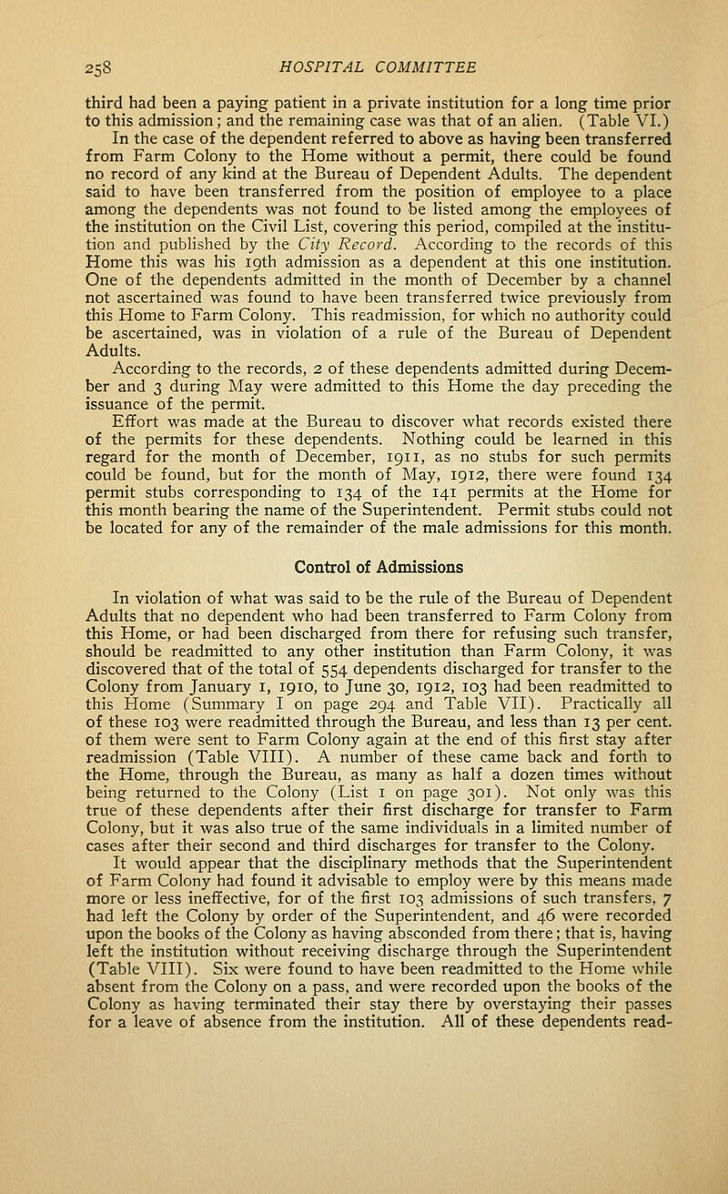 third had been a paying patient in a private institution for a long time prior to this admission; and the remaining case was that of an ahen. (Table VI.) In the case of the dependent referred to above as having been transferred from Farm Colony to the Home without a permit, there could be found no record of any kind at the Bureau of Dependent Adults. The dependent said to have been transferred from the position of employee to a place among the dependents was not found to be listed among the employees of the institution on the Civil List, covering this period, compiled at the institu- tion and published by the City Record. According to the records of this Home this was his 19th admission as a dependent at this one institution. One of the dependents admitted in the month of December by a channel not ascertained was found to have been transferred twice previously from this Home to Farm Colony. This readmission, for which no authority could be ascertained, was in violation of a rule of the Bureau of Dependent Adults. According to the records, 2 of these dependents admitted during Decem- ber and 3 during May were admitted to this Home the day preceding the issuance of the permit. Effort was made at the Bureau to discover what records existed there of the permits for these dependents. Nothing could be learned in this regard for the month of December, 1911, as no stubs for such permits could be found, but for the month of May, 1912, there were found 134 permit stubs corresponding to 134 of the 141 permits at the Home for this month bearing the name of the Superintendent. Permit stubs could not be located for any of the remainder of the male admissions for this month. Control of Admissions In violation of what was said to be the rule of the Bureau of Dependent Adults that no dependent who had been transferred to Farm Colony from this Home, or had been discharged from there for refusing such transfer, should be readmitted to any other institution than Farm Colony, it was discovered that of the total of 554 dependents discharged for transfer to the Colony from January i, 1910, to June 30, 1912, 103 had been readmitted to this Home (Summary I on page 294 and Table VII). Practically all of these 103 were readmitted through the Bureau, and less than 13 per cent, of them were sent to Farm Colony again at the end of this first stay after readmission (Table VIII). A number of these came back and forth to the Home, through the Bureau, as many as half a dozen times without being returned to the Colony (List i on page 301). Not only was this true of these dependents after their first discharge for transfer to Farm Colony, but it was also true of the same individuals in a limited number of cases after their second and third discharges for transfer to the Colony. It would appear that the disciplinary methods that the Superintendent of Farm Colony had found it advisable to employ were by this means made more or less inefifective, for of the first 103 admissions of such transfers, 7 had left the Colony by order of the Superintendent, and 46 were recorded upon the books of the Colony as having absconded from there; that is, having left the institution without receiving discharge through the Superintendent (Table VIII). Six were found to have been readmitted to the Home while absent from the Colony on a pass, and were recorded upon the books of the Colony as having terminated their stay there by overstaying their passes for a leave of absence from the institution. All of these dependents read-