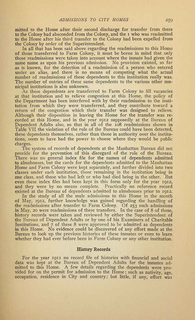 mitted to the Home after their second discharge for transfer from there to the Colony had absconded from the Colony, and the i who was readmitted to the Home after his third transfer to the Colony had been expelled from the Colony by order of the Superintendent. In all that has been said above regarding the readmissions to this Home of those transferred to Farm Colony, it must be borne in mind that only those readmissions were taken into account where the inmate had given the same name as upon his previous admission. No provision existed, so far as is known, for the detection of a readmission of a person who entered under an alias, and there is no means of computing what the actual number of readmissions of these dependents to this institution really was. The number of entries of these same dependents to the various other mu- nicipal institutions is also unknown. As these dependents are transferred to Farm Colony to fill vacancies at that institution and to relieve congestion at this Home, the policy of the Department has been interfered with by their readmission to the insti- tution from which they were transferred, and they contribute toward a return of the congestion which their transfer was designed to relieve. Although their disposition in leaving the Home for the transfer was re- corded at this Home, and in the year 1912 supposedly at the Bureau of Dependent Adults also, so that in all of the 108 readmissions shown in Table VH the violation of the rule of the Bureau could have been detected, these dependents themselves, rather than those in authority over the institu- tions, seem to have had the power to choose where they would be public charges. The system of records of dependents at the Manhattan Bureau did not provide for the prevention of this disregard of the rule of the Bureau. There was no general index file for the names of dependents admitted to almshouses, but the cards for the dependents admitted to the Manhattan Home and Farm Colony were kept separately, and further divided into two classes under each institution, those remaining in the institution being in one class, and those who had left or who had died being in the other. But even these index files had been kept in this form only for the year 1912, and they were by no means complete. Practically no reference record existed at the Bureau of dependents admitted to almshouses prior to 1912. In the study of all the male admissions to this Home in the month of May, 1912, further knowledge was gained regarding the handling of the readmissions after transfer to Farm Colony. Of 253 such admissions in May, 20 were readmissions of these transfers. In the case of 8 of these, history records were taken and reviewed by either the Superintendent of the Bureau of Dependent Adults or by one of his Examiners of Charitable Institutions, and 7 of these 8 were approved to be admitted as dependents in this Home. No evidence could be discovered of any effort made at the Bureau to look up the previous histories of these inmates or even to learn whether they had ever before been in Farm Colony or any other institution. History Records For the year 1911 no record file of histories with financial and social data was kept at the Bureau of Dependent Adults for the inmates ad- mitted to this Home. A few details regarding the dependents were pro- vided for on the permit for admission to the Home; such as nativity, age, occupation, residence in City and country; but little, if any, effort was