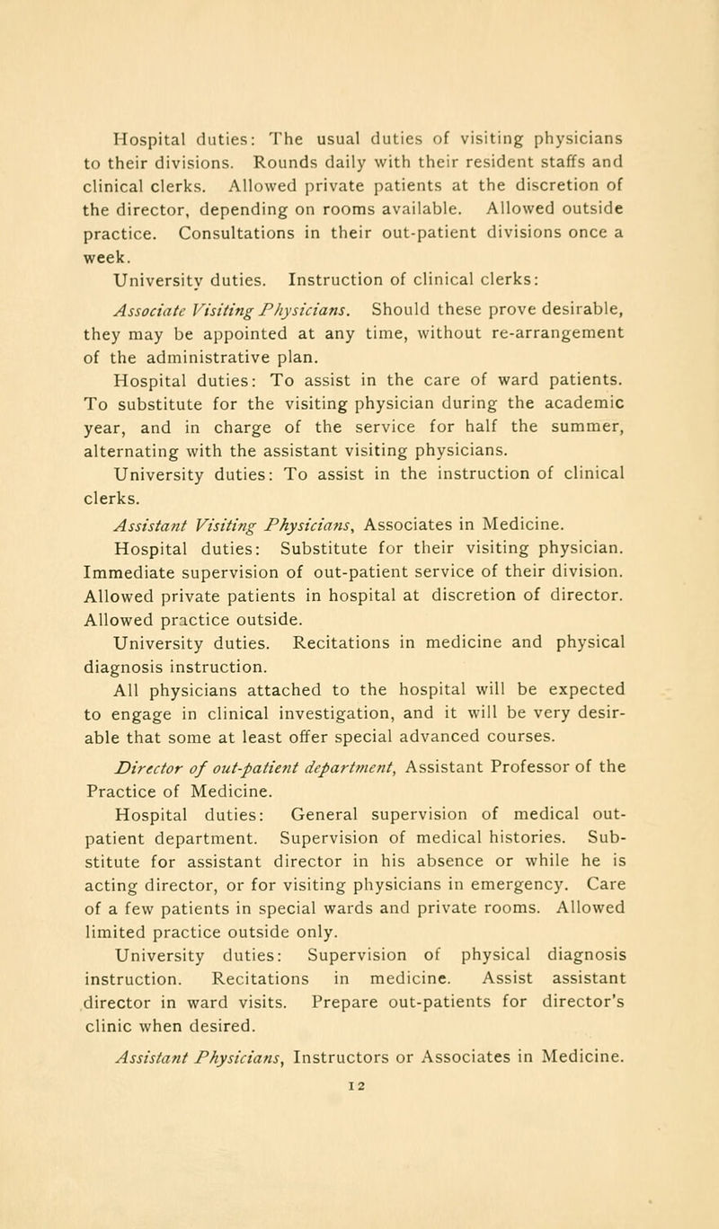 Hospital duties: The usual duties of visiting physicians to their divisions. Rounds daily with their resident staffs and clinical clerks. Allowed private patients at the discretion of the director, depending on rooms available. Allowed outside practice. Consultations in their out-patient divisions once a week. University duties. Instruction of clinical clerks: Associate Visiting Physicians. Should these prove desirable, they may be appointed at any time, without re-arrangement of the administrative plan. Hospital duties: To assist in the care of ward patients. To substitute for the visiting physician during the academic year, and in charge of the service for half the summer, alternating with the assistant visiting physicians. University duties: To assist in the instruction of clinical clerks. Assistant Visiting Physicians, Associates in Medicine. Hospital duties: Substitute for their visiting physician. Immediate supervision of out-patient service of their division. Allowed private patients in hospital at discretion of director. Allowed practice outside. University duties. Recitations in medicine and physical diagnosis instruction. All physicians attached to the hospital will be expected to engage in clinical investigation, and it will be very desir- able that some at least offer special advanced courses. Director of oat-patient department, Assistant Professor of the Practice of Medicine. Hospital duties: General supervision of medical out- patient department. Supervision of medical histories. Sub- stitute for assistant director in his absence or while he is acting director, or for visiting physicians in emergency. Care of a few patients in special wards and private rooms. Allowed limited practice outside only. University duties: Supervision of physical diagnosis instruction. Recitations in medicine. Assist assistant director in ward visits. Prepare out-patients for director's clinic when desired. Assistant Physicians, Instructors or Associates in Medicine.