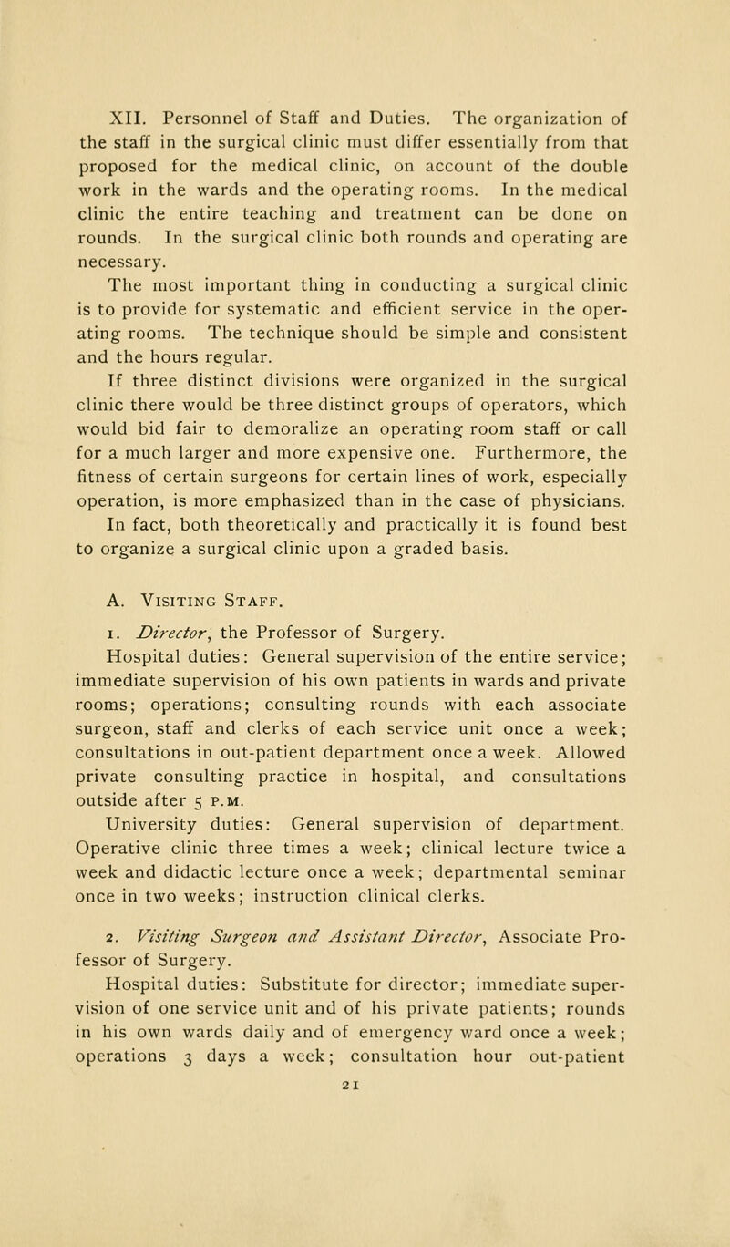 XII. Personnel of Staff and Duties. The organization of the staff in the surgical clinic must differ essentially from that proposed for the medical clinic, on account of the double work in the wards and the operating rooms. In the medical clinic the entire teaching and treatment can be done on rounds. In the surgical clinic both rounds and operating are necessary. The most important thing in conducting a surgical clinic is to provide for systematic and efficient service in the oper- ating rooms. The technique should be simple and consistent and the hours regular. If three distinct divisions were organized in the surgical clinic there would be three distinct groups of operators, which would bid fair to demoralize an operating room staff or call for a much larger and more expensive one. Furthermore, the fitness of certain surgeons for certain lines of work, especially operation, is more emphasized than in the case of physicians. In fact, both theoretically and practically it is found best to organize a surgical clinic upon a graded basis. A. Visiting Staff. i. Director, the Professor of Surgery. Hospital duties: General supervision of the entire service; immediate supervision of his own patients in wards and private rooms; operations; consulting rounds with each associate surgeon, staff and clerks of each service unit once a week; consultations in out-patient department once a week. Allowed private consulting practice in hospital, and consultations outside after 5 p.m. University duties: General supervision of department. Operative clinic three times a week; clinical lecture twice a week and didactic lecture once a week; departmental seminar once in two weeks; instruction clinical clerks. 2. Visiting Surgeon and Assistant Director, Associate Pro- fessor of Surgery. Hospital duties: Substitute for director; immediate super- vision of one service unit and of his private patients; rounds in his own wards daily and of emergency ward once a week; operations 3 days a week; consultation hour out-patient