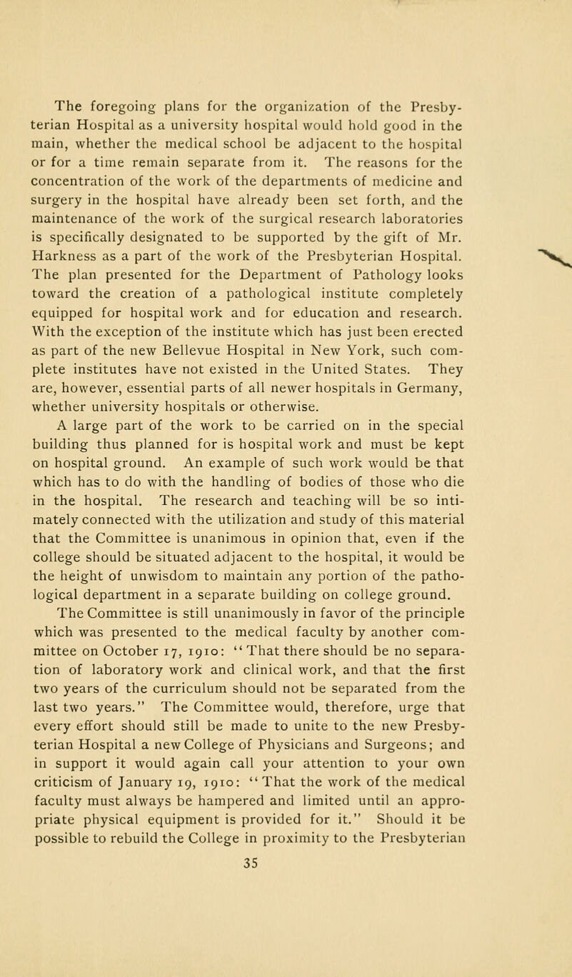 The foregoing plans for the organization of the Presby- terian Hospital as a university hospital would hold good in the main, whether the medical school be adjacent to the hospital or for a time remain separate from it. The reasons for the concentration of the work of the departments of medicine and surgery in the hospital have already been set forth, and the maintenance of the work of the surgical research laboratories is specifically designated to be supported by the gift of Mr. Harkness as a part of the work of the Presbyterian Hospital. The plan presented for the Department of Pathology looks toward the creation of a pathological institute completely equipped for hospital work and for education and research. With the exception of the institute which has just been erected as part of the new Bellevue Hospital in New York, such com- plete institutes have not existed in the United States. They are, however, essential parts of all newer hospitals in Germany, whether university hospitals or otherwise. A large part of the work to be carried on in the special building thus planned for is hospital work and must be kept on hospital ground. An example of such work would be that which has to do with the handling of bodies of those who die in the hospital. The research and teaching will be so inti- mately connected with the utilization and study of this material that the Committee is unanimous in opinion that, even if the college should be situated adjacent to the hospital, it would be the height of unwisdom to maintain any portion of the patho- logical department in a separate building on college ground. The Committee is still unanimously in favor of the principle which was presented to the medical faculty by another com- mittee on October 17, 1910:  That there should be no separa- tion of laboratory work and clinical work, and that the first two years of the curriculum should not be separated from the last two years. The Committee would, therefore, urge that every effort should still be made to unite to the new Presby- terian Hospital a new College of Physicians and Surgeons; and in support it would again call your attention to your own criticism of January 19, 1910: That the work of the medical faculty must always be hampered and limited until an appro- priate physical equipment is provided for it. Should it be possible to rebuild the College in proximity to the Presbyterian