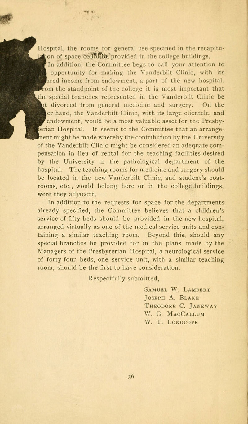 Hospital, the rooms for general use specified in the recapitu- ion of space couflJTtte provided in the college buildings. In addition, the Committee begs to call your attention to opportunity for making the Vanderbilt Clinic, with its bred income from endowment, a part of the new hospital. :om the standpoint of the college it is most important that le special branches represented in the Vanderbilt Clinic be >t divorced from general medicine and surgery. On the |er hand, the Vanderbilt Clinic, with its large clientele, and endowment, would be a most valuable asset for the Presby- :rian Hospital. It seems to the Committee that an arrange- lent might be made whereby the contribution by the University of the Vanderbilt Clinic might be considered an adequate com- pensation in lieu of rental for the teaching facilities desired by the University in the pathological department of the hospital. The teaching rooms for medicine and surgery should be located in the new Vanderbilt Clinic, and student's coat- rooms, etc., would belong here or in the college buildings, were they adjacent. In addition to the requests for space for the departments already specified, the Committee believes that a children's service of fifty beds should be provided in the new hospital, arranged virtually as one of the medical service units and con- taining a similar teaching room. Beyond this, should any special branches be provided for in the plans made by the Managers of the Presbyterian Hospital, a neurological service of forty-four beds, one service unit, with a similar teaching room, should be the first to have consideration. Respectfully submitted, Samuel W. Lambert Joseph A. Blake Theodore C. Janeway W. G. MacCallum W. T. Longcope