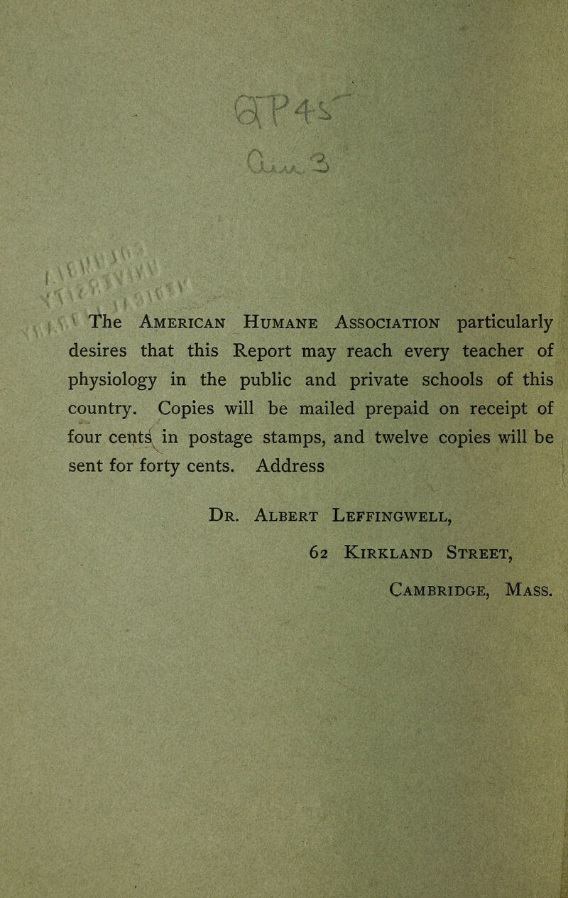 The American Humane Association particularly desires that this Report may reach every teacher of physiology in the public and private schools of this country. Copies will be mailed prepaid on receipt of four cents^ in postage stamps, and twelve copies will be sent for forty cents. Address Dr. Albert Leffingwell, 62 Kirkland Street, Cambridge, Mass.