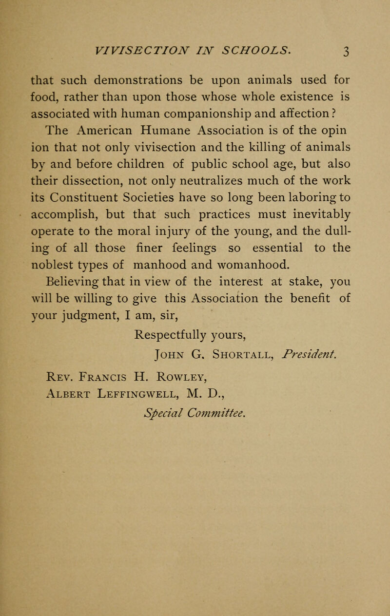 that such demonstrations be upon animals used for food, rather than upon those whose whole existence is associated with human companionship and affection? The American Humane Association is of the opin ion that not only vivisection and the killing of animals by and before children of public school age, but also their dissection, not only neutralizes much of the work its Constituent Societies have so long been laboring to accomplish, but that such practices must inevitably operate to the moral injury of the young, and the dull- ing of all those finer feelings so essential to the noblest types of manhood and womanhood. Believing that in view of the interest at stake, you will be willing to give this Association the benefit of your judgment, I am, sir, Respectfully yours, John G. Shortall, President. Rev. Francis H. Rowley, Albert Leffingwell, M. D., Special Committee.