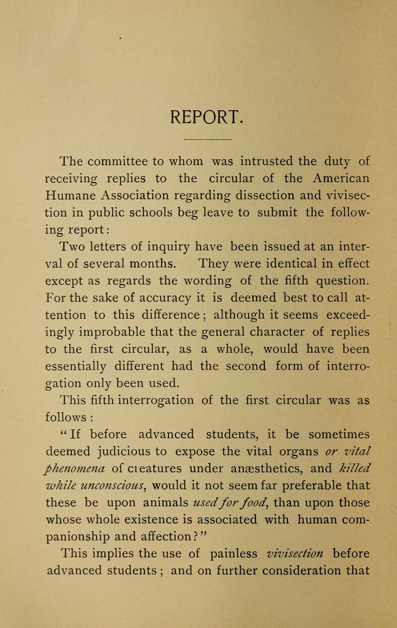 The committee to whom was intrusted the duty of receiving replies to the circular of the American Humane Association regarding dissection and vivisec- tion in public schools beg leave to submit the follow- ing report: Two letters of inquiry have been issued at an inter- val of several months. They were identical in effect except as regards the wording of the fifth question. For the sake of accuracy it is deemed best to call at- tention to this difference; although it seems exceed- ingly improbable that the general character of replies to the first circular, as a whole, would have been essentially different had the second form of interro- gation only been used. This fifth interrogation of the first circular was as follows :  If before advanced students, it be sometimes deemed judicious to expose the vital organs or vital phenomena of creatures under anaesthetics, and killed while unconscious, would it not seem far preferable that these be upon animals used for food, than upon those whose whole existence is associated with human com- panionship and affection? This implies the use of painless vivisection before advanced students ; and on further consideration that