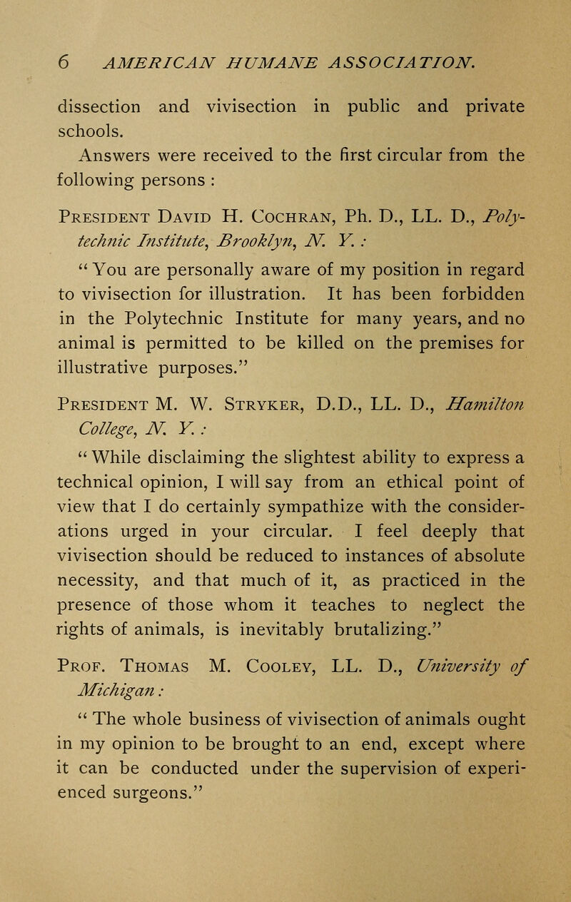 dissection and vivisection in public and private schools. Answers were received to the first circular from the following persons : President David H. Cochran, Ph. D., LL. D., Poly- tech,7iic Institute, Brooklyn, N. Y. :  You are personally aware of my position in regard to vivisection for illustration. It has been forbidden in the Polytechnic Institute for many years, and no animal is permitted to be killed on the premises for illustrative purposes. President M. W. Stryker, D.D., LL. D., Hamilton College, N. Y. .-  While disclaiming the slightest ability to express a technical opinion, I will say from an ethical point of view that I do certainly sympathize with the consider- ations urged in your circular. I feel deeply that vivisection should be reduced to instances of absolute necessity, and that much of it, as practiced in the presence of those whom it teaches to neglect the rights of animals, is inevitably brutalizing. Prof. Thomas M. Cooley, LL. D., University of Michigan :  The whole business of vivisection of animals ought in my opinion to be brought to an end, except where it can be conducted under the supervision of experi- enced surgeons.