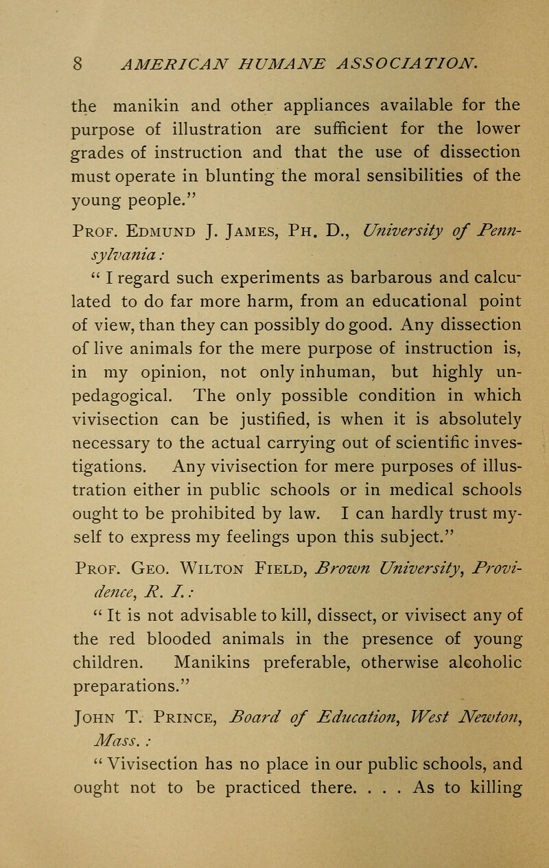 the manikin and other appliances available for the purpose of illustration are sufficient for the lower grades of instruction and that the use of dissection must operate in blunting the moral sensibilities of the young people. Prof. Edmund J. James, Ph. D., University of Penn- sylvania :  I regard such experiments as barbarous and calcu- lated to do far more harm, from an educational point of view, than they can possibly do good. Any dissection of live animals for the mere purpose of instruction is, in my opinion, not only inhuman, but highly un- pedagogical. The only possible condition in which vivisection can be justified, is when it is absolutely necessary to the actual carrying out of scientific inves- tigations. Any vivisection for mere purposes of illus- tration either in public schools or in medical schools ought to be prohibited by law. I can hardly trust my- self to express my feelings upon this subject. Prof. Geo. Wilton Field, Brown University, Provi- dence, P. I. :  It is not advisable to kill, dissect, or vivisect any of the red blooded animals in the presence of young children. Manikins preferable, otherwise alcoholic preparations. John T. Prince, Board of Education, West Newton, Mass. :  Vivisection has no place in our public schools, and ought not to be practiced there. ... As to killing