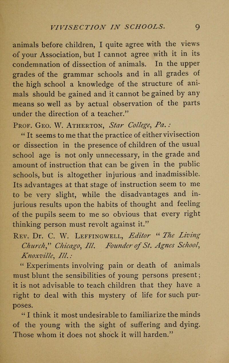 animals before children, I quite agree with the views of your Association, but I cannot agree with it in its condemnation of dissection of animals. In the upper grades of the grammar schools and in all grades of the high school a knowledge of the structure of ani- mals should be gained and it cannot be gained by any means so well as by actual observation of the parts under the direction of a teacher. Prof. Geo. W. Atherton, Star College, Pa. :  It seems to me that the practice of either vivisection or dissection in the presence of children of the usual school age is not only unnecessary, in the grade and amount of instruction that can be given in the public schools, but is altogether injurious and inadmissible. Its advantages at that stage of instruction seem to me to be very slight, while the disadvantages and in- jurious results upon the habits of thought and feeling of the pupils seem to me so obvious that every right thinking person must revolt against it. Rev. Dr. C. W. Leffingwell, Editor  The Living Church Chicago, III. Founder of St. Agnes School, Knoxville, III. :  Experiments involving pain or death of animals must blunt the sensibilities of young persons present; it is not advisable to teach children that they have a right to deal with this mystery of life for such pur- poses.  I think it most undesirable to familiarize the minds of the young with the sight of suffering and dying. Those whom it does not shock it will harden.