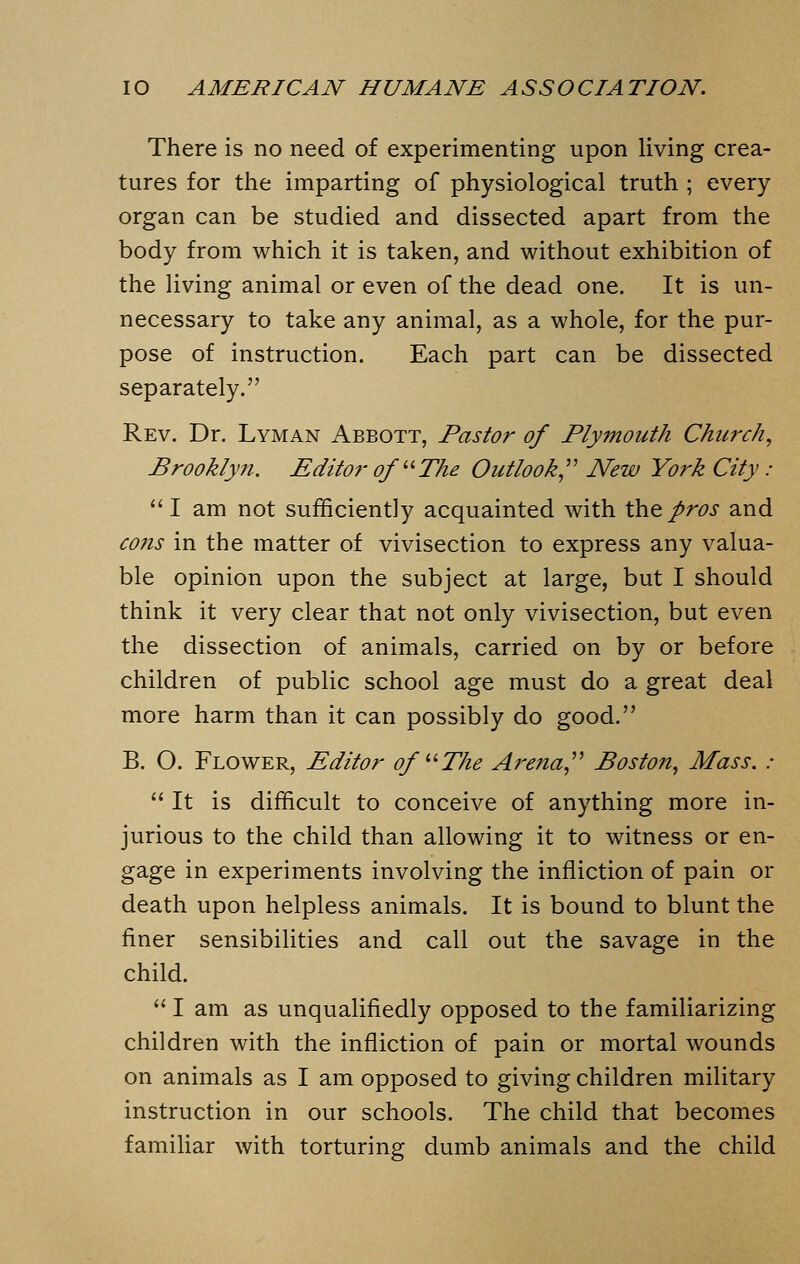 There is no need of experimenting upon living crea- tures for the imparting of physiological truth ; every organ can be studied and dissected apart from the body from which it is taken, and without exhibition of the living animal or even of the dead one. It is un- necessary to take any animal, as a whole, for the pur- pose of instruction. Each part can be dissected separately. Rev. Dr. Lyman Abbott, Pastor of Plymouth Church, Brooklyn. Editor of The Outlook New York City: I am not sufficiently acquainted with the pros and cons in the matter of vivisection to express any valua- ble opinion upon the subject at large, but I should think it very clear that not only vivisection, but even the dissection of animals, carried on by or before children of public school age must do a great deal more harm than it can possibly do good. B. O. Flower, Editor of u The Arena Boston, Mass. :  It is difficult to conceive of anything more in- jurious to the child than allowing it to witness or en- gage in experiments involving the infliction of pain or death upon helpless animals. It is bound to blunt the finer sensibilities and call out the savage in the child.  I am as unqualifiedly opposed to the familiarizing children with the infliction of pain or mortal wounds on animals as I am opposed to giving children military instruction in our schools. The child that becomes familiar with torturing dumb animals and the child