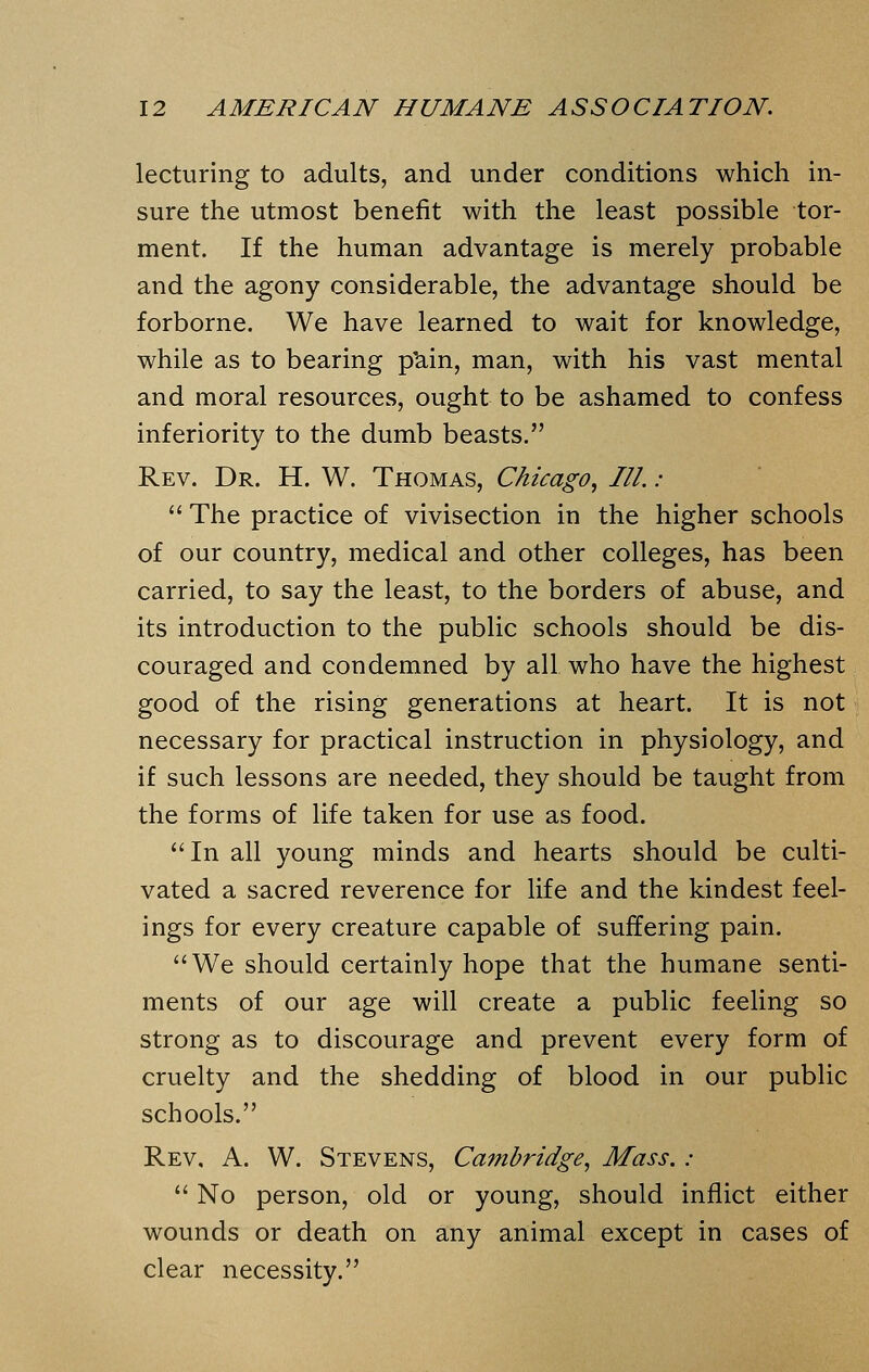 lecturing to adults, and under conditions which in- sure the utmost benefit with the least possible tor- ment. If the human advantage is merely probable and the agony considerable, the advantage should be forborne. We have learned to wait for knowledge, while as to bearing p'ain, man, with his vast mental and moral resources, ought to be ashamed to confess inferiority to the dumb beasts. Rev. Dr. H. W. Thomas, Chicago, III. :  The practice of vivisection in the higher schools of our country, medical and other colleges, has been carried, to say the least, to the borders of abuse, and its introduction to the public schools should be dis- couraged and condemned by all who have the highest good of the rising generations at heart. It is not necessary for practical instruction in physiology, and if such lessons are needed, they should be taught from the forms of life taken for use as food. In all young minds and hearts should be culti- vated a sacred reverence for life and the kindest feel- ings for every creature capable of suffering pain. We should certainly hope that the humane senti- ments of our age will create a public feeling so strong as to discourage and prevent every form of cruelty and the shedding of blood in our public schools. Rev. A. W. Stevens, Cambridge, Mass. :  No person, old or young, should inflict either wounds or death on any animal except in cases of clear necessity.