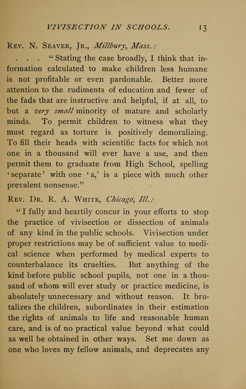 Rev. N. Seaver, Jr., Millbury, Mass. : . . .  Stating the case broadly, I think that in- formation calculated to make children less humane is not profitable or even pardonable. Better more attention to the rudiments of education and fewer of the fads that are instructive and helpful, if at all, to but a very small minority of mature and scholarly minds. To permit children to witness what they must regard as torture is positively demoralizing. To fill their heads with scientific facts for which not one in a thousand will ever have a use, and then permit them to graduate from High School, spelling 'separate' with one 'a,' is a piece with much other prevalent nonsense. Rev. Dr. R. A. White, Chicago, III.:  I fully and heartily concur in your efforts to stop the practice of vivisection or dissection of animals of any kind in the public schools. Vivisection under proper restrictions may be of sufficient value to medi- cal science when performed by medical experts to counterbalance its cruelties. But anything of the kind before public school pupils, not one in a thou- sand of whom will ever study or practice medicine, is absolutely unnecessary and without reason. It bru- talizes the children, subordinates in their estimation the rights of animals to life and reasonable human care, and is of no practical value beyond what could as well be obtained in other ways. Set me down as one who loves my fellow animals, and deprecates any