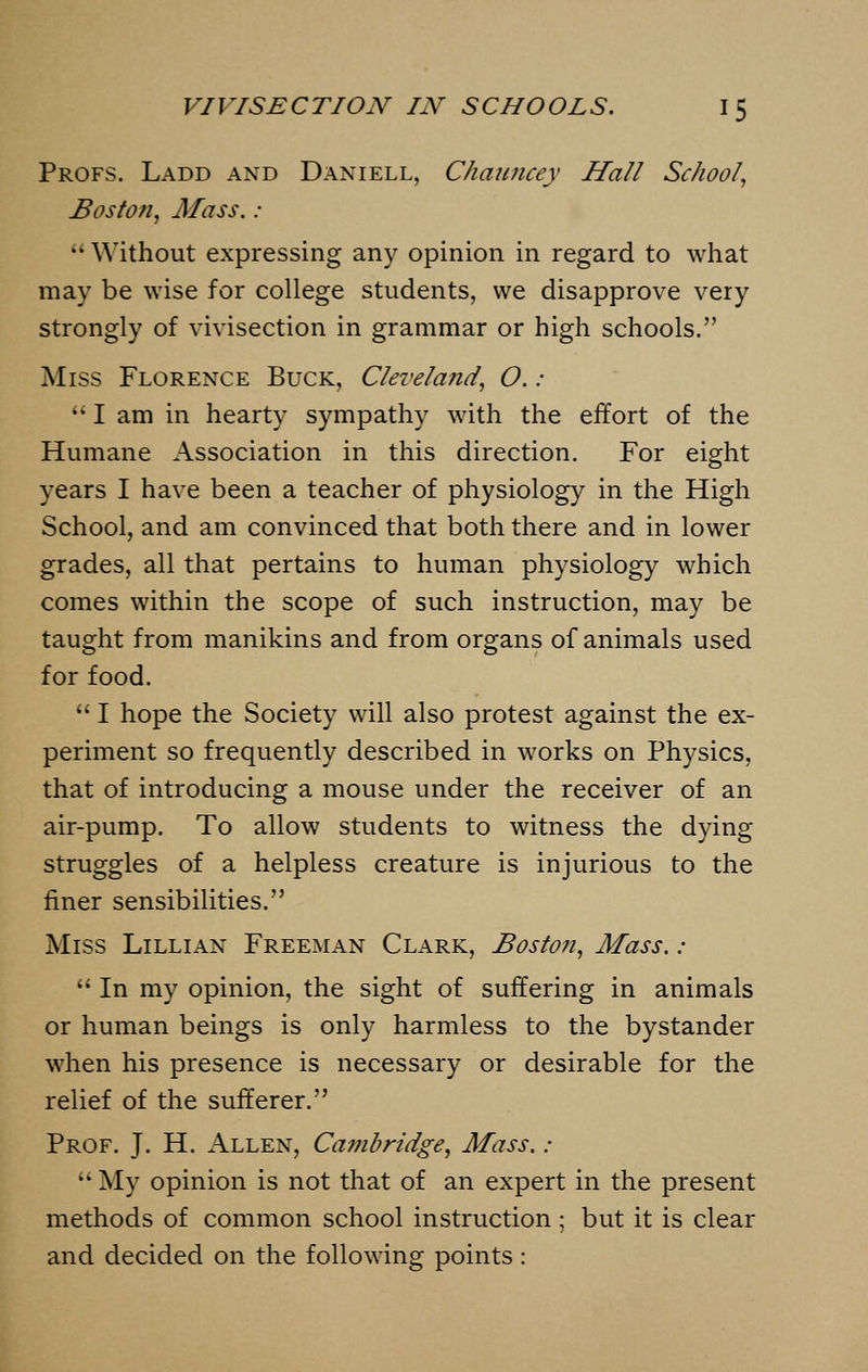 Profs. Ladd and Daniell, Chauncey Hall School, Boston, Mass. :  Without expressing any opinion in regard to what may be wise for college students, we disapprove very strongly of vivisection in grammar or high schools. Miss Florence Buck, Cleveland, O. :  I am in hearty sympathy with the effort of the Humane Association in this direction. For eight years I have been a teacher of physiology in the High School, and am convinced that both there and in lower grades, all that pertains to human physiology which comes within the scope of such instruction, may be taught from manikins and from organs of animals used for food.  I hope the Society will also protest against the ex- periment so frequently described in works on Physics, that of introducing a mouse under the receiver of an air-pump. To allow students to witness the dying struggles of a helpless creature is injurious to the finer sensibilities. Miss Lillian Freeman Clark, Boston, Mass. :  In my opinion, the sight of suffering in animals or human beings is only harmless to the bystander when his presence is necessary or desirable for the relief of the sufferer. Prof. J. H. Allen, Cambridge, Mass. :  My opinion is not that of an expert in the present methods of common school instruction ; but it is clear and decided on the following points: