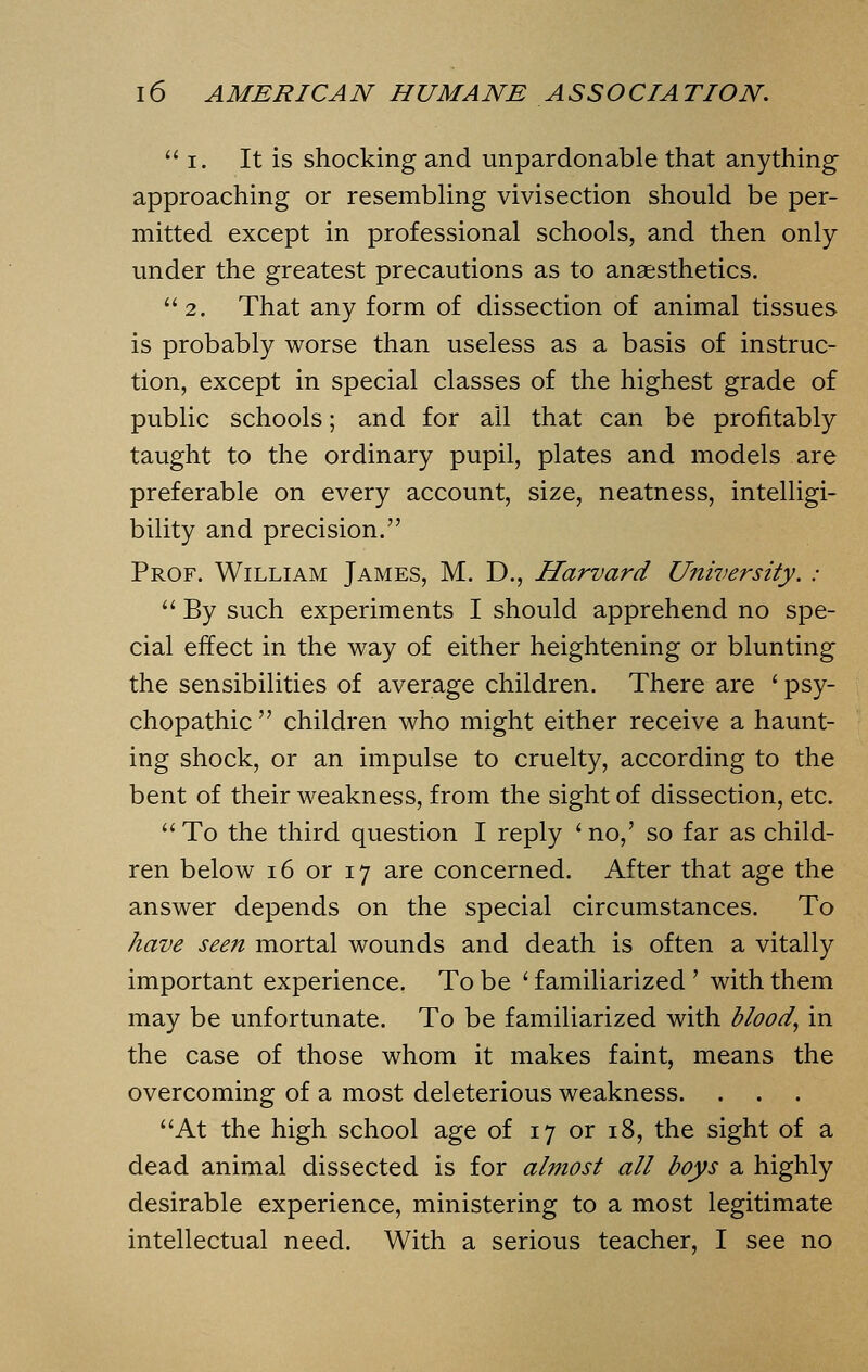 1. It is shocking and unpardonable that anything approaching or resembling vivisection should be per- mitted except in professional schools, and then only under the greatest precautions as to anaesthetics. 2. That any form of dissection of animal tissues is probably worse than useless as a basis of instruc- tion, except in special classes of the highest grade of public schools; and for ail that can be profitably taught to the ordinary pupil, plates and models are preferable on every account, size, neatness, intelligi- bility and precision. Prof. William James, M. D., Harvard University. :  By such experiments I should apprehend no spe- cial effect in the way of either heightening or blunting the sensibilities of average children. There are ' psy- chopathic  children who might either receive a haunt- ing shock, or an impulse to cruelty, according to the bent of their weakness, from the sight of dissection, etc.  To the third question I reply ' no,' so far as child- ren below 16 or 17 are concerned. After that age the answer depends on the special circumstances. To have seen mortal wounds and death is often a vitally important experience. To be ' familiarized ' with them may be unfortunate. To be familiarized with blood, in the case of those whom it makes faint, means the overcoming of a most deleterious weakness. At the high school age of 17 or 18, the sight of a dead animal dissected is for almost all boys a highly desirable experience, ministering to a most legitimate intellectual need. With a serious teacher, I see no