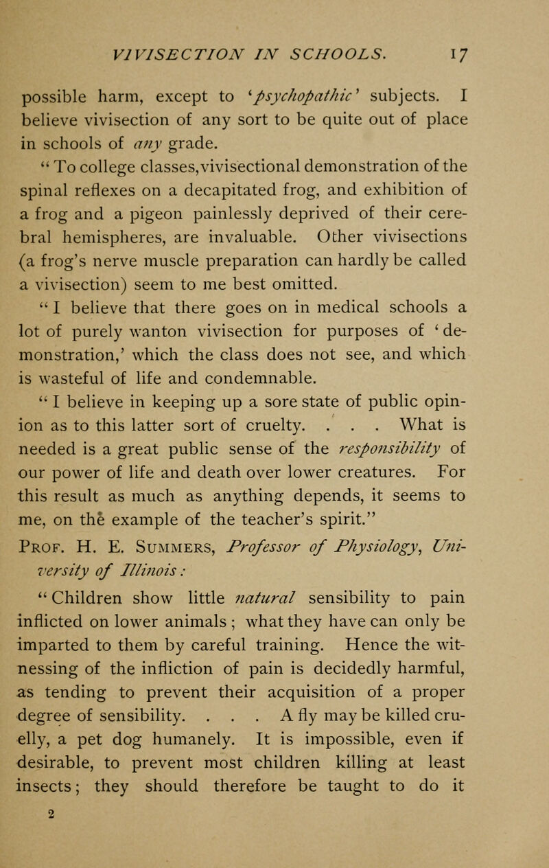 possible harm, except to 'psychopathic' subjects. I believe vivisection of any sort to be quite out of place in schools of any grade.  To college classes, vivisectional demonstration of the spinal reflexes on a decapitated frog, and exhibition of a frog and a pigeon painlessly deprived of their cere- bral hemispheres, are invaluable. Odier vivisections (a frog's nerve muscle preparation can hardly be called a vivisection) seem to me best omitted.  I believe that there goes on in medical schools a lot of purely wanton vivisection for purposes of ' de- monstration,' which the class does not see, and which is wasteful of life and condemnable.  I believe in keeping up a sore state of public opin- ion as to this latter sort of cruelty. . . . What is needed is a great public sense of the responsibility of our power of life and death over lower creatures. For this result as much as anything depends, it seems to me, on the example of the teacher's spirit. Prof. H. E. Summers, Professor of Physiology, Uni- versity of Illinois :  Children show little natural sensibility to pain inflicted on lower animals ; what they have can only be imparted to them by careful training. Hence the wit- nessing of the infliction of pain is decidedly harmful, as tending to prevent their acquisition of a proper degree of sensibility. . . . A fly may be killed cru- elly, a pet dog humanely. It is impossible, even if desirable, to prevent most children killing at least insects; they should therefore be taught to do it 2