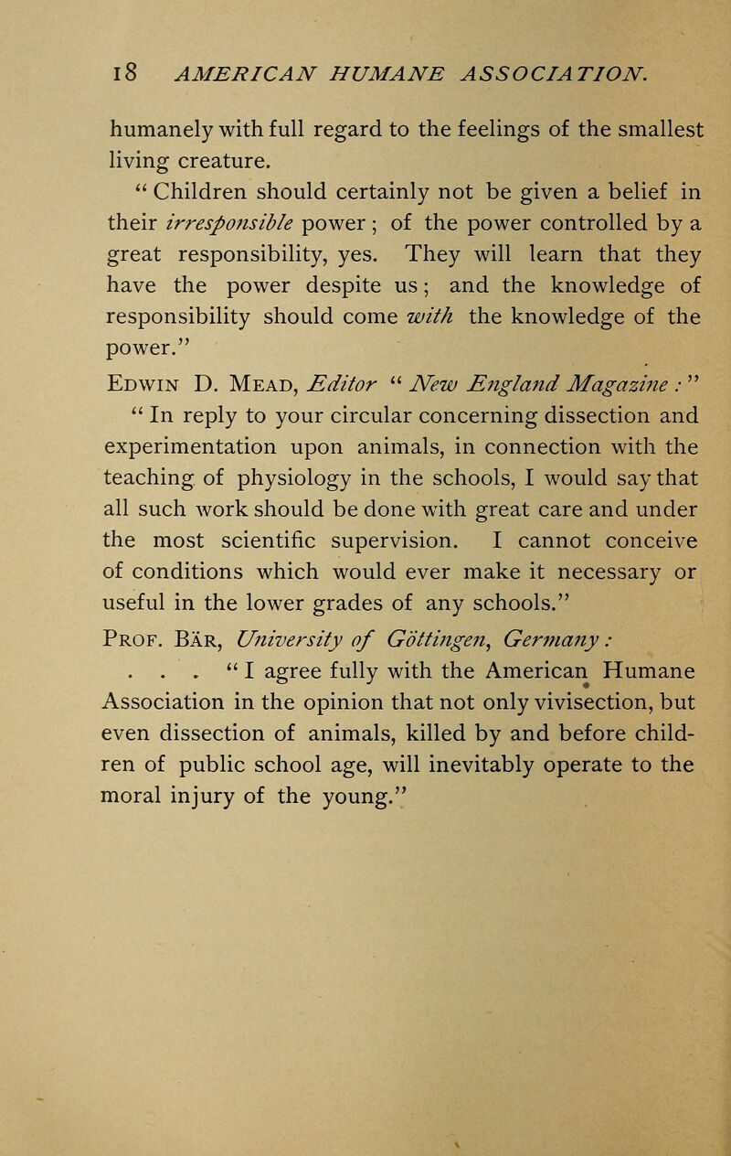 humanely with full regard to the feelings of the smallest living creature.  Children should certainly not be given a belief in their irresponsible power ; of the power controlled by a great responsibility, yes. They will learn that they have the power despite us; and the knowledge of responsibility should come with the knowledge of the power. Edwin D. Mead, Editor  New England Magazine :   In reply to your circular concerning dissection and experimentation upon animals, in connection with the teaching of physiology in the schools, I would say that all such work should be done with great care and under the most scientific supervision. I cannot conceive of conditions which would ever make it necessary or useful in the lower grades of any schools. Prof. Bar, University of Gottingen, Germany :  I agree fully with the American Humane Association in the opinion that not only vivisection, but even dissection of animals, killed by and before child- ren of public school age, will inevitably operate to the moral injury of the young.