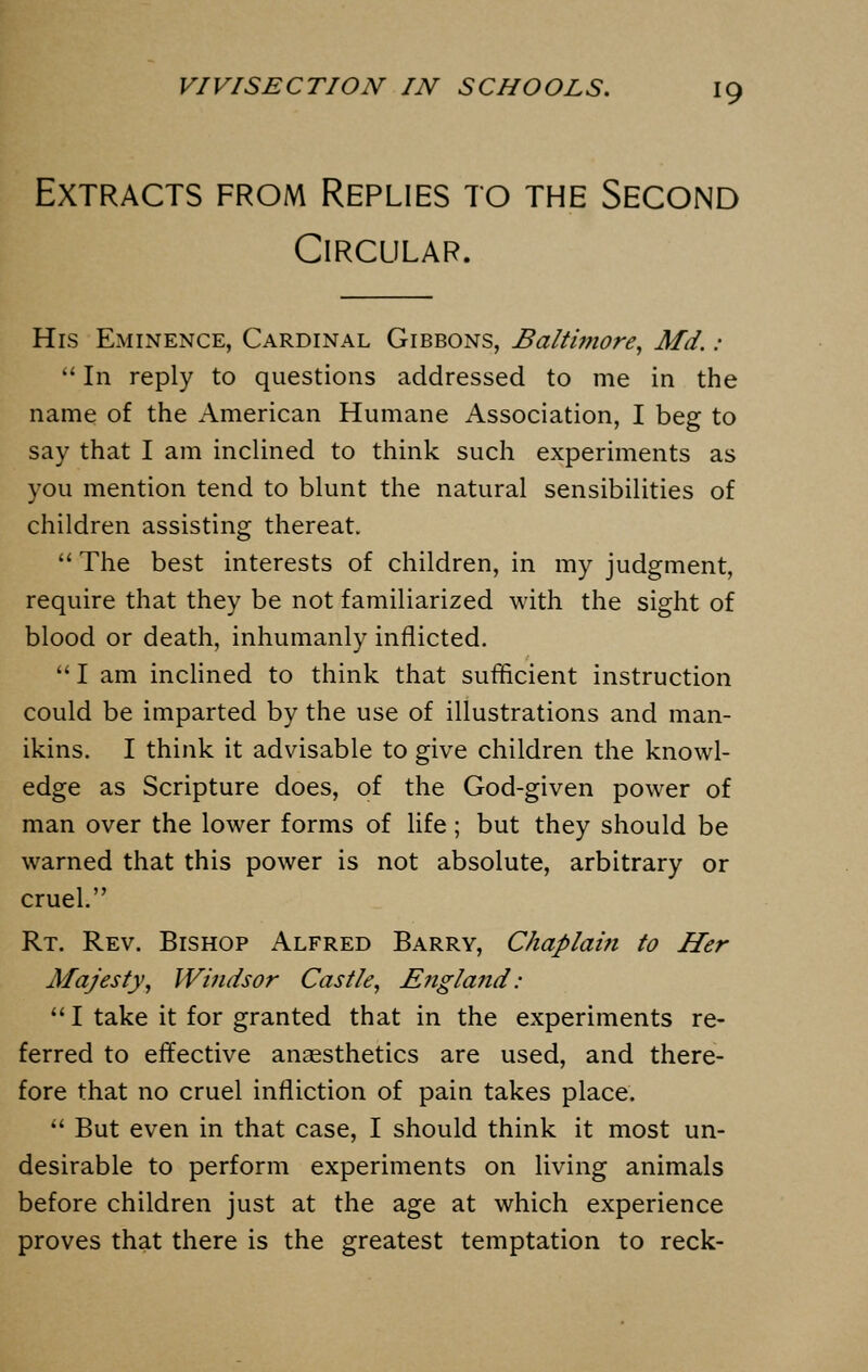 Extracts from Replies to the Second Circular. His Eminence, Cardinal Gibbons, Baltimore, Md. :  In reply to questions addressed to me in the name of the American Humane Association, I beg to say that I am inclined to think such experiments as you mention tend to blunt the natural sensibilities of children assisting thereat.  The best interests of children, in my judgment, require that they be not familiarized with the sight of blood or death, inhumanly inflicted.  I am inclined to think that sufficient instruction could be imparted by the use of illustrations and man- ikins. I think it advisable to give children the knowl- edge as Scripture does, of the God-given power of man over the lower forms of life; but they should be warned that this power is not absolute, arbitrary or cruel. Rt. Rev. Bishop Alfred Barry, Chaplain to Her Majesty, Windsor Castle, England: I take it for granted that in the experiments re- ferred to effective anaesthetics are used, and there- fore that no cruel infliction of pain takes place.  But even in that case, I should think it most un- desirable to perform experiments on living animals before children just at the age at which experience proves that there is the greatest temptation to reck-