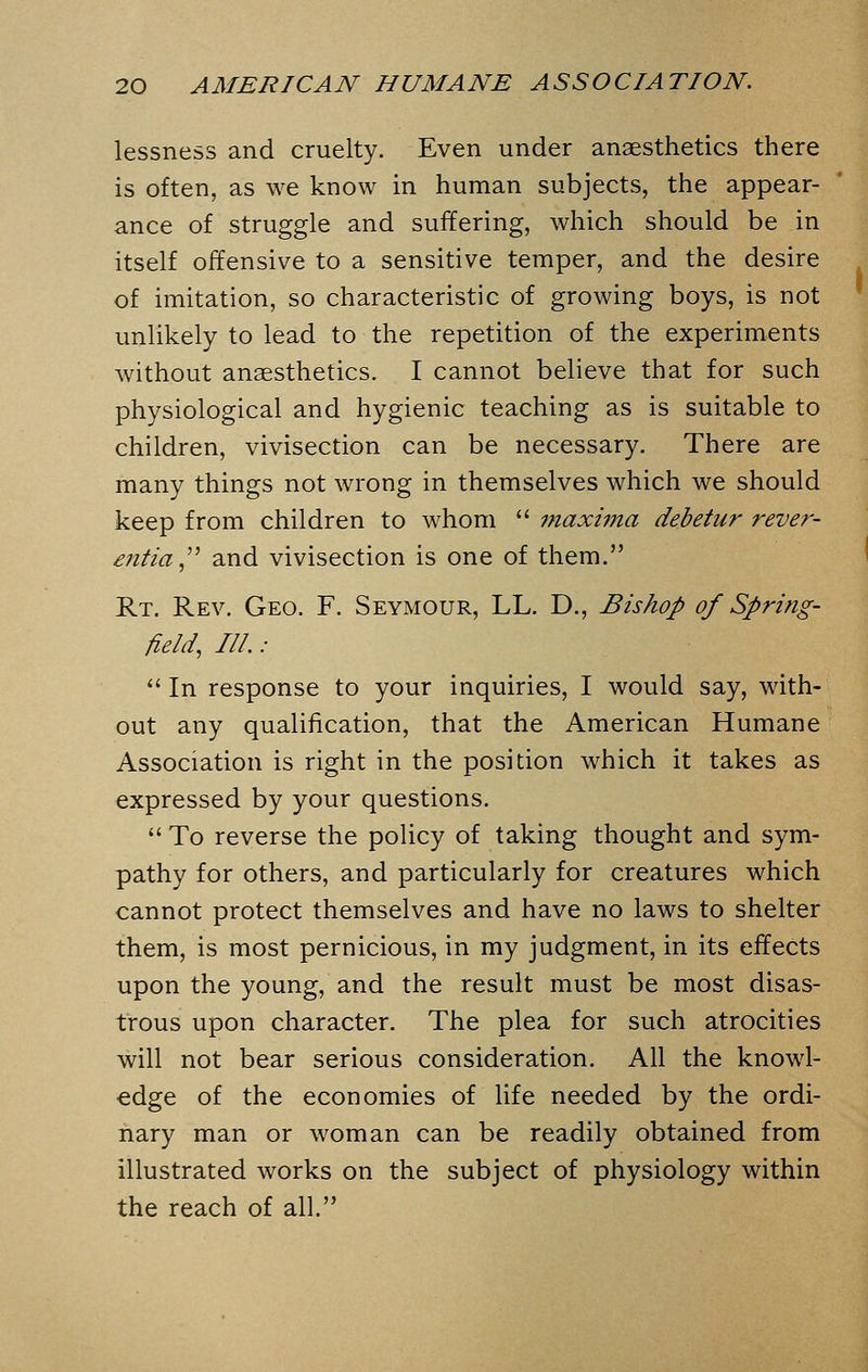 lessness and cruelty. Even under anaesthetics there is often, as we know in human subjects, the appear- ance of struggle and suffering, which should be in itself offensive to a sensitive temper, and the desire of imitation, so characteristic of growing boys, is not unlikely to lead to the repetition of the experiments without anaesthetics. I cannot believe that for such physiological and hygienic teaching as is suitable to children, vivisection can be necessary. There are many things not wrong in themselves which we should keep from children to whom  maxima debetur rever- ential and vivisection is one of them. Rt. Rev. Geo. F. Seymour, LL. D., Bishop of Spring- field, III. :  In response to your inquiries, I would say, with- out any qualification, that the American Humane Association is right in the position which it takes as expressed by your questions.  To reverse the policy of taking thought and sym- pathy for others, and particularly for creatures which cannot protect themselves and have no laws to shelter them, is most pernicious, in my judgment, in its effects upon the young, and the result must be most disas- trous upon character. The plea for such atrocities will not bear serious consideration. All the knowl- edge of the economies of life needed by the ordi- nary man or woman can be readily obtained from illustrated works on the subject of physiology within the reach of all.