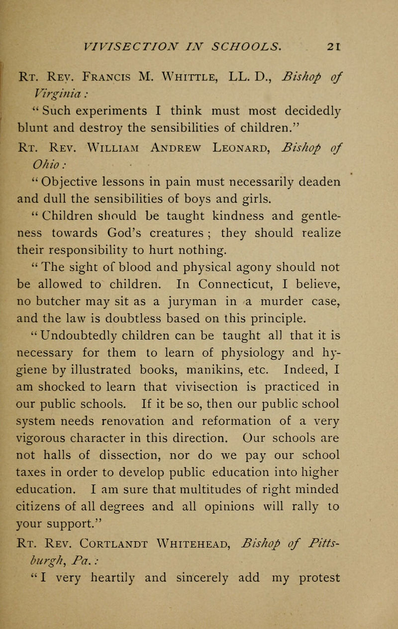 Rt. Rev. Francis M. Whittle, LL. D., Bishop of Virginia :  Such experiments I think must most decidedly blunt and destroy the sensibilities of children. Rt. Rev. William Andrew Leonard, Bishop of Ohio :  Objective lessons in pain must necessarily deaden and dull the sensibilities of boys and girls.  Children should be taught kindness and gentle- ness towards God's creatures ; they should realize their responsibility to hurt nothing.  The sight of blood and physical agony should not be allowed to children. In Connecticut, I believe, no butcher may sit as a juryman in a murder case, and the law is doubtless based on this principle.  Undoubtedly children can be taught all that it is necessary for them to learn of physiology and hy- giene by illustrated books, manikins, etc. Indeed, I am shocked to learn that vivisection is practiced in our public schools. If it be so, then our public school system needs renovation and reformation of a very vigorous character in this direction. Our schools are not halls of dissection, nor do we pay our school taxes in order to develop public education into higher education. I am sure that multitudes of right minded citizens of all degrees and all opinions will rally to your support. Rt. Rev. Cortlandt Whitehead, Bishop of Pitts- burgh, Pa.:  I very heartily and sincerely add my protest