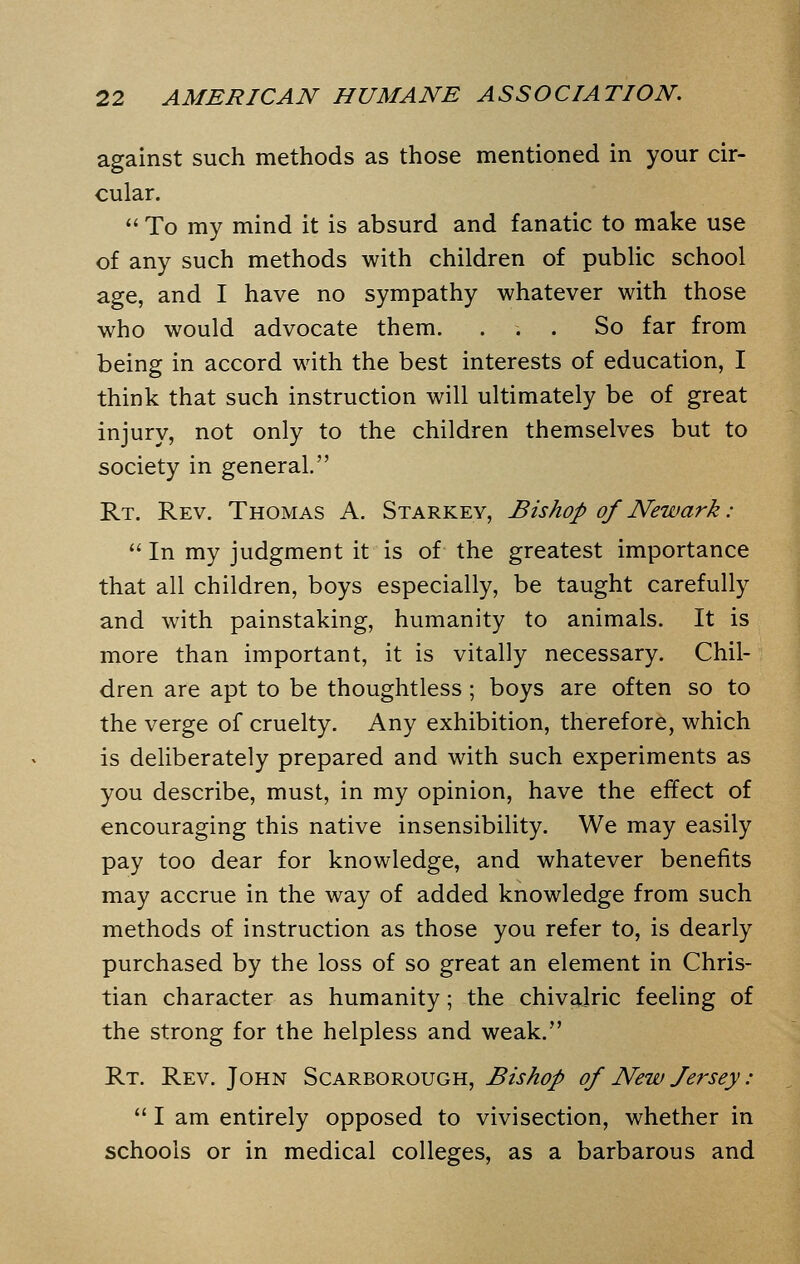 against such methods as those mentioned in your cir- cular.  To my mind it is absurd and fanatic to make use of any such methods with children of public school age, and I have no sympathy whatever with those who would advocate them. ... So far from being in accord with the best interests of education, I think that such instruction will ultimately be of great injury, not only to the children themselves but to society in general. Rt. Rev. Thomas A. Starkey, Bishop of Newark :  In my judgment it is of the greatest importance that all children, boys especially, be taught carefully and with painstaking, humanity to animals. It is more than important, it is vitally necessary. Chil- dren are apt to be thoughtless; boys are often so to the verge of cruelty. Any exhibition, therefore, which is deliberately prepared and with such experiments as you describe, must, in my opinion, have the effect of encouraging this native insensibility. We may easily pay too dear for knowledge, and whatever benefits may accrue in the way of added knowledge from such methods of instruction as those you refer to, is dearly purchased by the loss of so great an element in Chris- tian character as humanity; the chivalric feeling of the strong for the helpless and weak. Rt. Rev. John Scarborough, Bishop of New Jersey:  I am entirely opposed to vivisection, whether in schools or in medical colleges, as a barbarous and