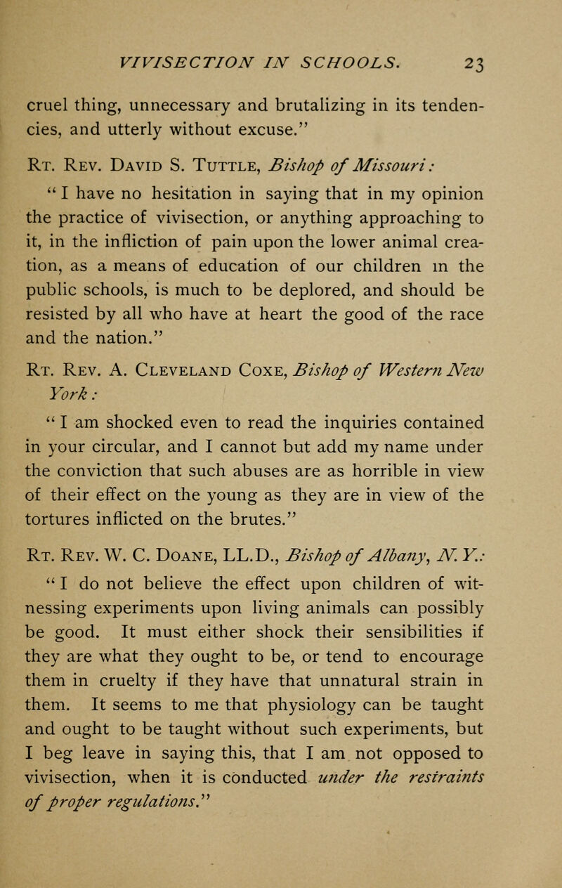 cruel thing, unnecessary and brutalizing in its tenden- cies, and utterly without excuse. Rt. Rev. David S. Tuttle, Bishop of Missouri:  I have no hesitation in saying that in my opinion the practice of vivisection, or anything approaching to it, in the infliction of pain upon the lower animal crea- tion, as a means of education of our children in the public schools, is much to be deplored, and should be resisted by all who have at heart the good of the race and the nation. Rt. Rev. A. Cleveland Coxe, Bishop of Western Neiu York :  I am shocked even to read the inquiries contained in your circular, and I cannot but add my name under the conviction that such abuses are as horrible in view of their effect on the young as they are in view of the tortures inflicted on the brutes. Rt. Rev. W. C. Doane, LL.D., Bishop of Albany, N. Y.: I do not believe the effect upon children of wit- nessing experiments upon living animals can possibly be good. It must either shock their sensibilities if they are what they ought to be, or tend to encourage them in cruelty if they have that unnatural strain in them. It seems to me that physiology can be taught and ought to be taught without such experiments, but I beg leave in saying this, that I am not opposed to vivisection, when it is conducted under the restraints of proper regulations.