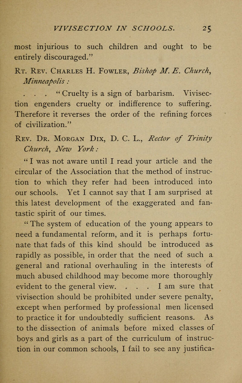 most injurious to such children and ought to be entirely discouraged. Rt. Rev. Charles H. Fowler, Bishop M. E. Church, Mimieapolis:  Cruelty is a sign of barbarism. Vivisec- tion engenders cruelty or indifference to suffering. Therefore it reverses the order of the refining forces of civilization. Rev. Dr. Morgan Dix, D. C. L., Rector of Trinity Church, New York : 1 was not aware until I read your article and the circular of the Association that the method of instruc- tion to which they refer had been introduced into our schools. Yet I cannot say that I am surprised at this latest development of the exaggerated and fan- tastic spirit of our times.  The system of education of the young appears to need a fundamental reform, and it is perhaps fortu- nate that fads of this kind should be introduced as rapidly as possible, in order that the need of such a general and rational overhauling in the interests of much abused childhood may become more thoroughly evident to the general view. . . . I am sure that vivisection should be prohibited under severe penalty, except when performed by professional men licensed to practice it for undoubtedly sufficient reasons. As to the dissection of animals before mixed classes of boys and girls as a part of the curriculum of instruc-
