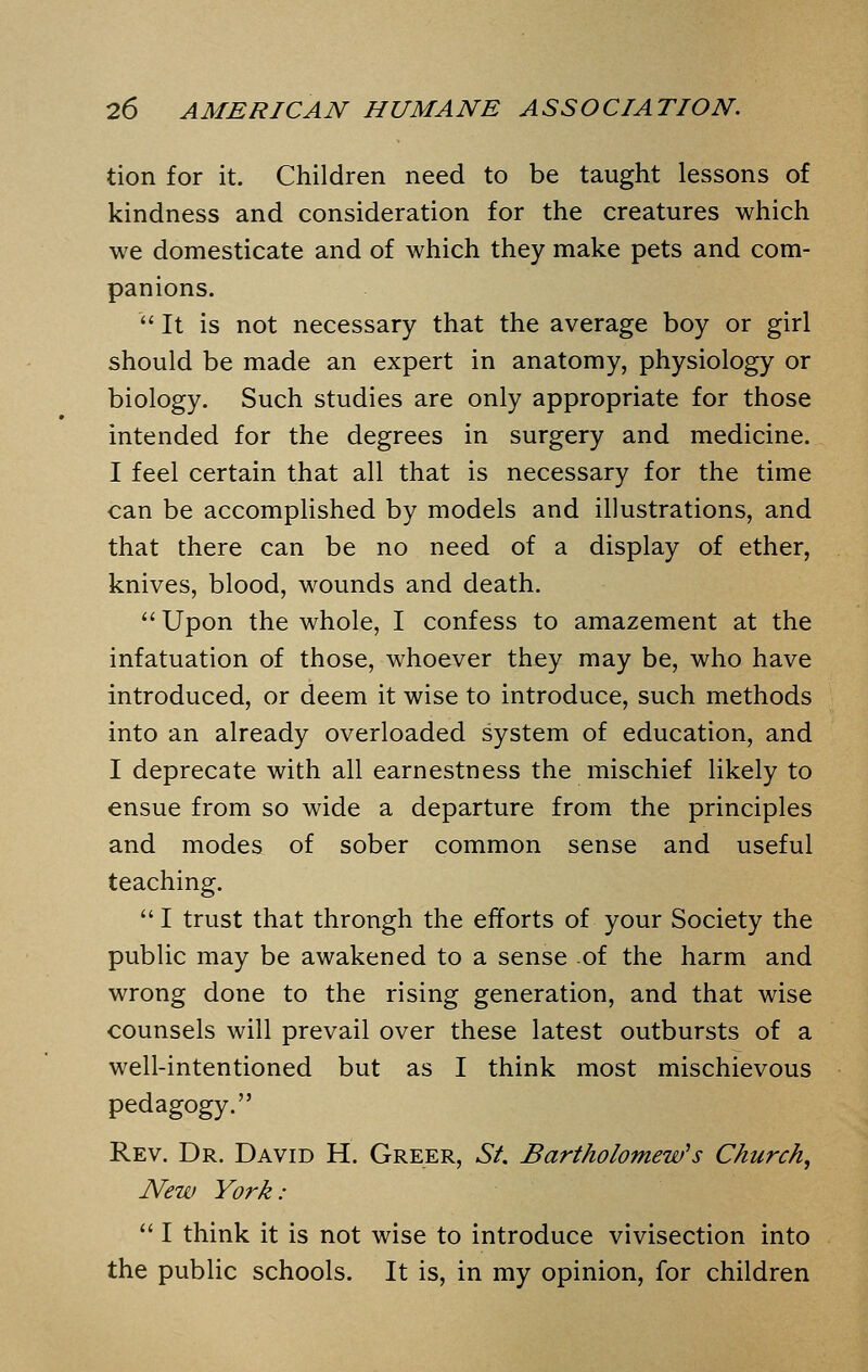 tion for it. Children need to be taught lessons of kindness and consideration for the creatures which we domesticate and of which they make pets and com- panions.  It is not necessary that the average boy or girl should be made an expert in anatomy, physiology or biology. Such studies are only appropriate for those intended for the degrees in surgery and medicine. I feel certain that all that is necessary for the time can be accomplished by models and illustrations, and that there can be no need of a display of ether, knives, blood, wounds and death.  Upon the whole, I confess to amazement at the infatuation of those, whoever they may be, who have introduced, or deem it wise to introduce, such methods into an already overloaded system of education, and I deprecate with all earnestness the mischief likely to ensue from so wide a departure from the principles and modes of sober common sense and useful teaching.  I trust that through the efforts of your Society the public may be awakened to a sense of the harm and wrong done to the rising generation, and that wise counsels will prevail over these latest outbursts of a well-intentioned but as I think most mischievous pedagogy. Rev. Dr. David H. Greer, St. Bartholomew's Church, New York:  I think it is not wise to introduce vivisection into the public schools. It is, in my opinion, for children