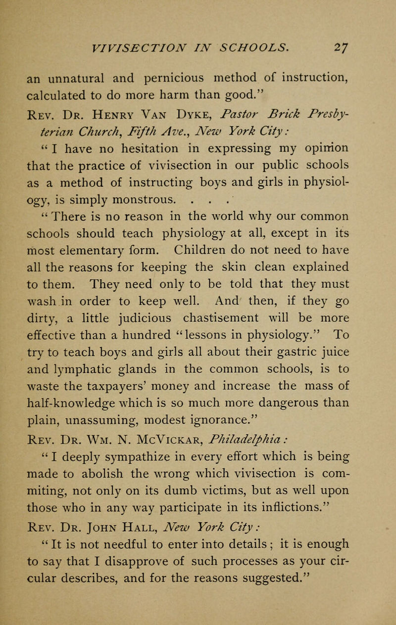 an unnatural and pernicious method of instruction, calculated to do more harm than good. Rev. Dr. Henry Van Dyke, Pastor Brick Presby- terian Church, Fifth Ave., New York City:  I have no hesitation in expressing my opinion that the practice of vivisection in our public schools as a method of instructing boys and girls in physiol- ogy, is simply monstrous. . .  There is no reason in the world why our common schools should teach physiology at all, except in its most elementary form. Children do not need to have all the reasons for keeping the skin clean explained to them. They need only to be told that they must wash in order to keep well. And then, if they go dirty, a little judicious chastisement will be more effective than a hundred lessons in physiology. To try to teach boys and girls all about their gastric juice and lymphatic glands in the common schools, is to waste the taxpayers' money and increase the mass of half-knowledge which is so much more dangerous than plain, unassuming, modest ignorance. Rev. Dr. Wm. N. McVickar, Philadelphia:  I deeply sympathize in every effort which is being made to abolish the wrong which vivisection is com- miting, not only on its dumb victims, but as well upon those who in any way participate in its inflictions. Rev. Dr. John Hall, New York City :  It is not needful to enter into details ; it is enough to say that I disapprove of such processes as your cir- cular describes, and for the reasons suggested.