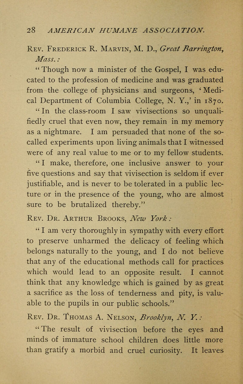 Rev. Frederick R. Marvin, M. D., Great Barrington, Mass.: Though now a minister of the Gospel, I was edu- cated to the profession of medicine and was graduated from the college of physicians and surgeons, ' Medi- cal Department of Columbia College, N. Y.,' in 1870.  In the class-room I saw vivisections so unquali- fiedly cruel that even now, they remain in my memory as a nightmare. I am persuaded that none of the so- called experiments upon living animals that I witnessed were of any real value to me or to my fellow students.  I make, therefore, one inclusive answer to your five questions and say that vivisection is seldom if ever justifiable, and is never to be tolerated in a public lec- ture or in the presence of the young, who are almost sure to be brutalized thereby. Rev. Dr. Arthur Brooks, New York :  I am very thoroughly in sympathy with every effort to preserve unharmed the delicacy of feeling which belongs naturally to the young, and I do not believe that any of the educational methods call for practices which would lead to an opposite result. I cannot think that any knowledge which is gained by as great a sacrifice as the loss of tenderness and pity, is valu- able to the pupils in our public schools. Rev. Dr. Thomas A. Nelson, Brooklyn, N. Y. : The result of vivisection before the eyes and minds of immature school children does little more than gratify a morbid and cruel curiosity. It leaves