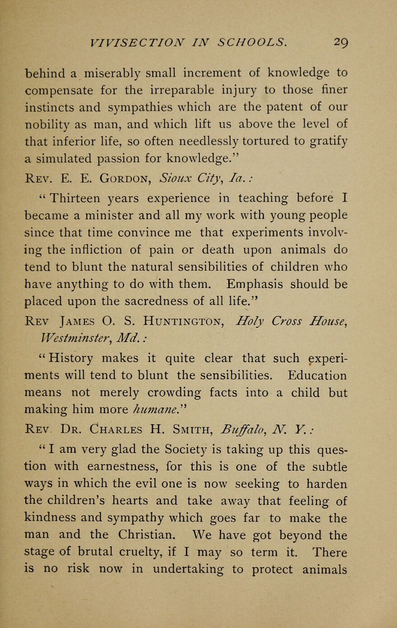 behind a miserably small increment of knowledge to compensate for the irreparable injury to those finer instincts and sympathies which are the patent of our nobility as man, and which lift us above the level of that inferior life, so often needlessly tortured to gratify a simulated passion for knowledge. Rev. E. E. Gordon, Sioux City, la. :  Thirteen years experience in teaching before I became a minister and all my work with young people since that time convince me that experiments involv- ing the infliction of pain or death upon animals do tend to blunt the natural sensibilities of children who have anything to do with them. Emphasis should be placed upon the sacredness of all life. Rev James O. S. Huntington, Holy Cross House, Westminster, Md.:  History makes it quite clear that such experi- ments will tend to blunt the sensibilities. Education means not merely crowding facts into a child but making him more humcme.'1'' Rev Dr. Charles H. Smith, Buffalo, N. Y. :  I am very glad the Society is taking up this ques- tion with earnestness, for this is one of the subtle ways in which the evil one is now seeking to harden the children's hearts and take away that feeling of kindness and sympathy which goes far to make the man and the Christian. We have got beyond the stage of brutal cruelty, if I may so term it. There is no risk now in undertaking to protect animals