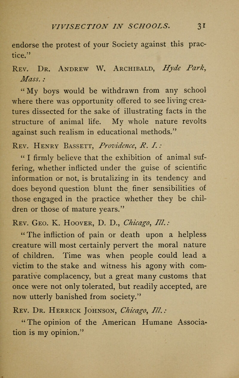 endorse the protest of your Society against this prac- tice, Rev. Dr. Andrew W, Archibald, Hyde Park, Mass. :  My boys would be withdrawn from any school where there was opportunity offered to see living crea- tures dissected for the sake of illustrating facts in the structure of animal life. My whole nature revolts against such realism in educational methods. Rev. Henry Bassett, Providence, R. I. :  I firmly believe that the exhibition of animal suf- fering, whether inflicted under the guise of scientific information or not, is brutalizing in its tendency and does beyond question blunt the finer sensibilities of those engaged in the practice whether they be chil- dren or those of mature years. Rev. Geo. K. Hoover, D. D., Chicago, III.:  The infliction of pain or death upon a helpless creature will most certainly pervert the moral nature of children. Time was when people could lead a victim to the stake and witness his agony with com- parative complacency, but a great many customs that once were not only tolerated, but readily accepted, are now utterly banished from society. Rev. Dr. Herrick Johnson, Chicago, III.: The opinion of the American Humane Associa- tion is my opinion.