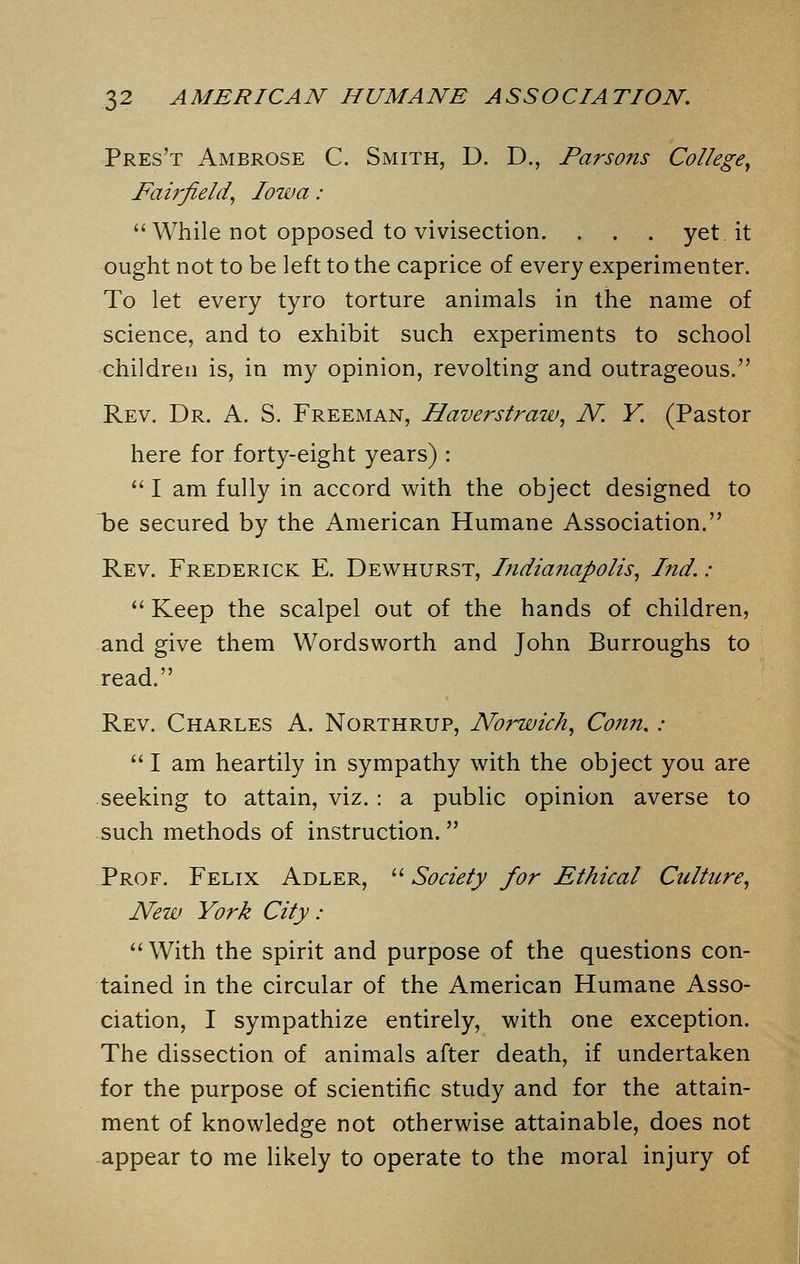 Pres't Ambrose C. Smith, D. D., Parsons College, Fairfield, Iowa :  While not opposed to vivisection. . . . yet it ought not to be left to the caprice of every experimenter. To let every tyro torture animals in the name of science, and to exhibit such experiments to school children is, in my opinion, revolting and outrageous. Rev. Dr. A. S. Freeman, Haverstraw, N. Y. (Pastor here for forty-eight years) :  I am fully in accord with the object designed to T)e secured by the American Humane Association. Rev. Frederick E. Dewhurst, Indianapolis, Ind. :  Keep the scalpel out of the hands of children, and give them Wordsworth and John Burroughs to read. Rev. Charles A. Northrup, Norwich, Conn. :  I am heartily in sympathy with the object you are seeking to attain, viz. : a public opinion averse to such methods of instruction. Prof. Felix Adler,  Society for Ethical Culture, New York City: With the spirit and purpose of the questions con- tained in the circular of the American Humane Asso- ciation, I sympathize entirely, with one exception. The dissection of animals after death, if undertaken for the purpose of scientific study and for the attain- ment of knowledge not otherwise attainable, does not appear to me likely to operate to the moral injury of