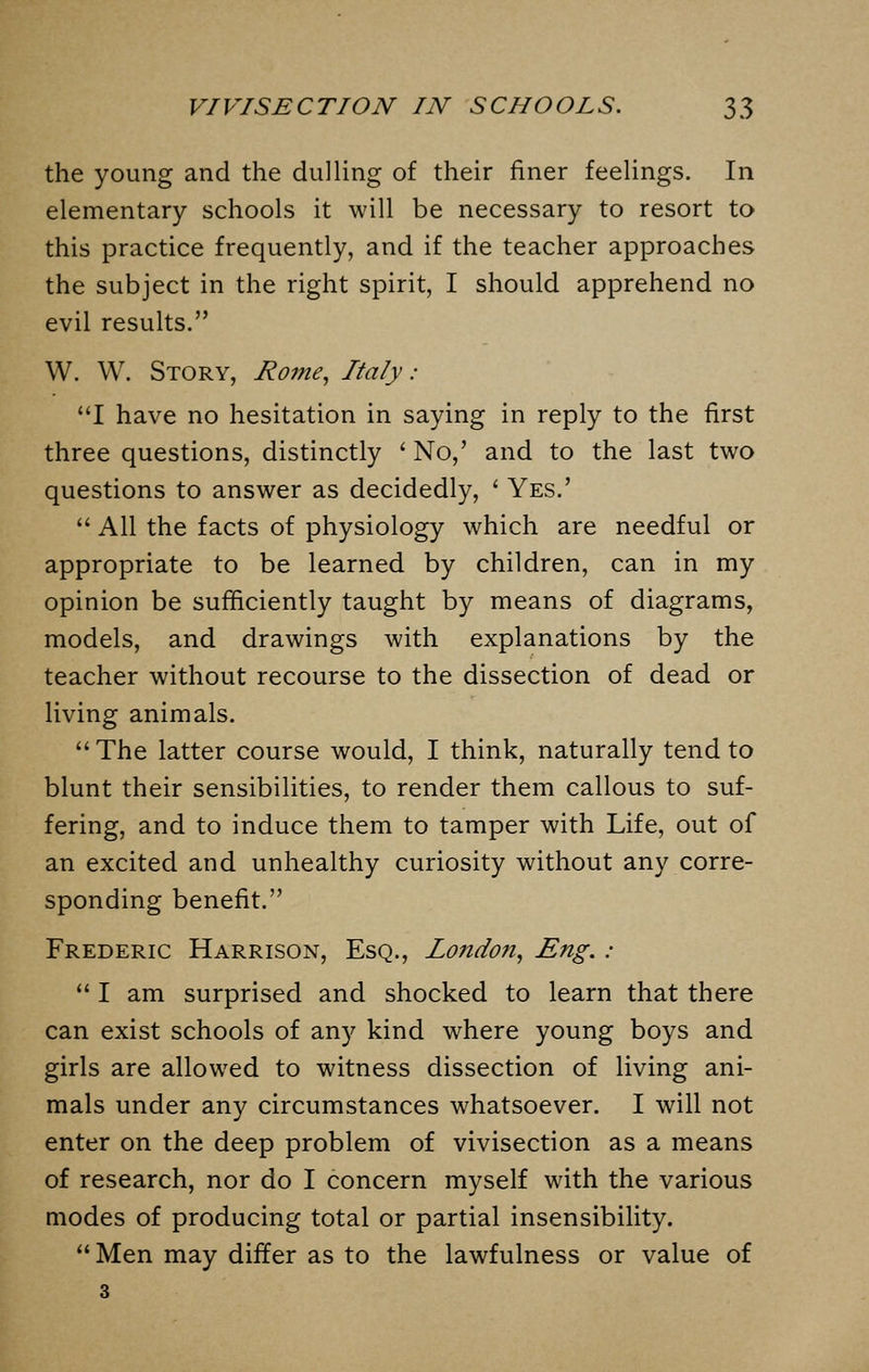 the young and the dulling of their finer feelings. In elementary schools it will be necessary to resort to this practice frequently, and if the teacher approaches the subject in the right spirit, I should apprehend no evil results. W. W. Story, Rome, Italy: I have no hesitation in saying in reply to the first three questions, distinctly ' No,' and to the last two questions to answer as decidedly, ' Yes.'  All the facts of physiology which are needful or appropriate to be learned by children, can in my opinion be sufficiently taught by means of diagrams, models, and drawings with explanations by the teacher without recourse to the dissection of dead or living animals. The latter course would, I think, naturally tend to blunt their sensibilities, to render them callous to suf- fering, and to induce them to tamper with Life, out of an excited and unhealthy curiosity without any corre- sponding benefit. Frederic Harrison, Esq., London, Eng. :  I am surprised and shocked to learn that there can exist schools of any kind where young boys and girls are allowed to witness dissection of living ani- mals under any circumstances whatsoever. I will not enter on the deep problem of vivisection as a means of research, nor do I concern myself with the various modes of producing total or partial insensibility.  Men may differ as to the lawfulness or value of 3