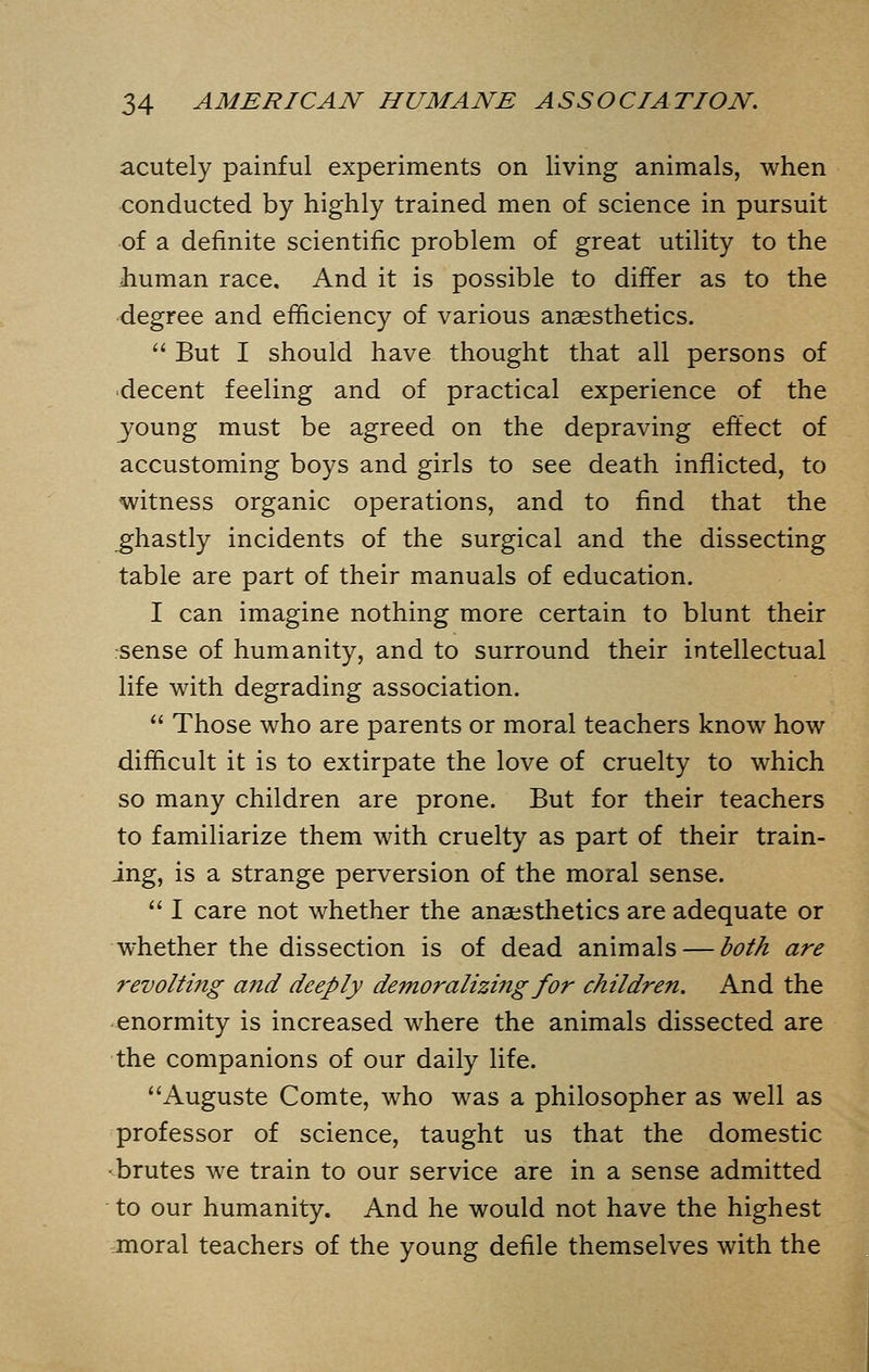 acutely painful experiments on living animals, when conducted by highly trained men of science in pursuit of a definite scientific problem of great utility to the Jiuman race. And it is possible to differ as to the degree and efficiency of various anaesthetics.  But I should have thought that all persons of decent feeling and of practical experience of the young must be agreed on the depraving effect of accustoming boys and girls to see death inflicted, to witness organic operations, and to find that the ghastly incidents of the surgical and the dissecting table are part of their manuals of education. I can imagine nothing more certain to blunt their sense of humanity, and to surround their intellectual life with degrading association.  Those who are parents or moral teachers know how difficult it is to extirpate the love of cruelty to which so many children are prone. But for their teachers to familiarize them with cruelty as part of their train- ing, is a strange perversion of the moral sense.  I care not whether the anaesthetics are adequate or whether the dissection is of dead animals — both are revolting and deeply demoralizing for children. And the enormity is increased where the animals dissected are the companions of our daily life. Auguste Comte, who was a philosopher as well as professor of science, taught us that the domestic •brutes we train to our service are in a sense admitted to our humanity. And he would not have the highest moral teachers of the young defile themselves with the