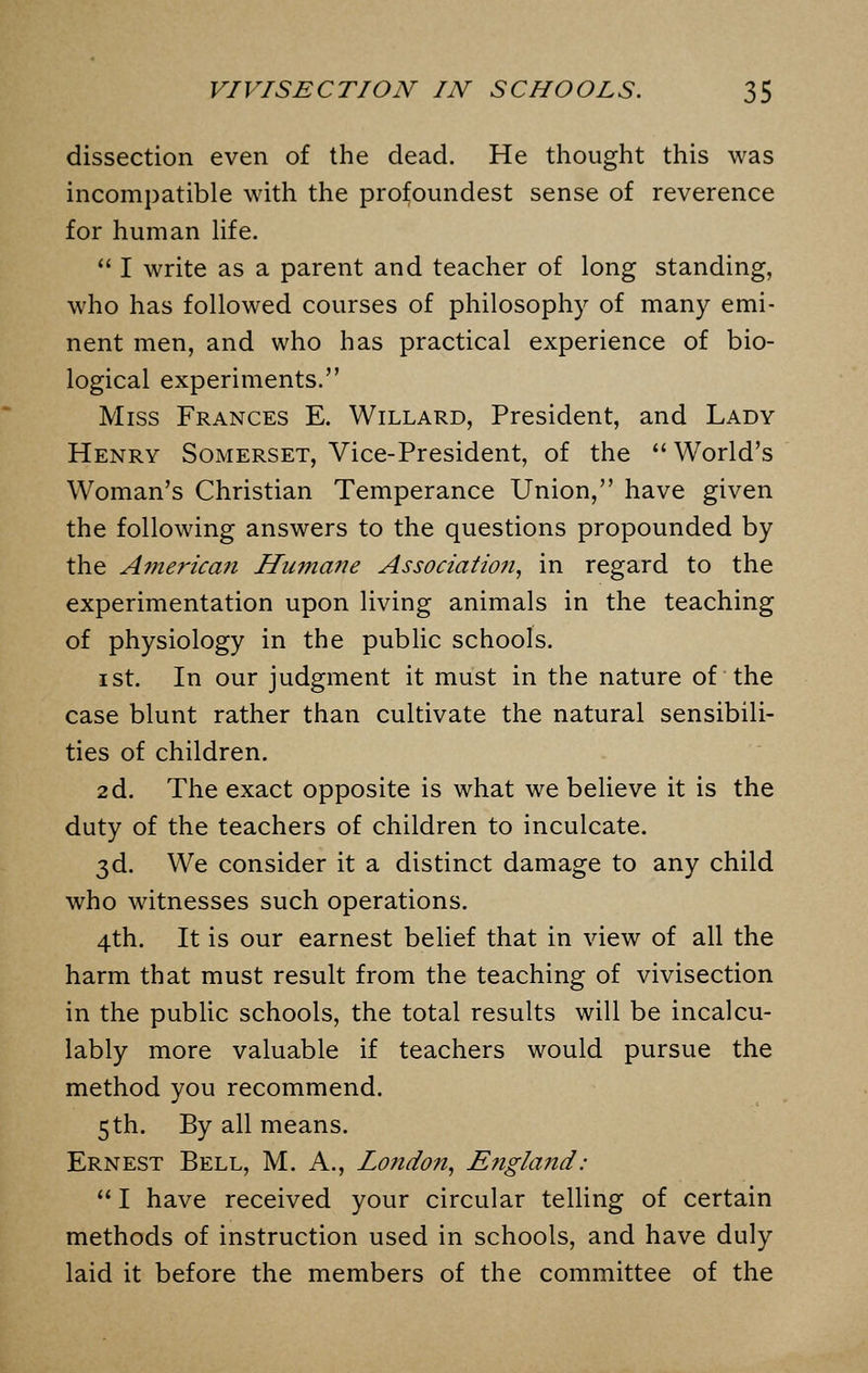 dissection even of the dead. He thought this was incompatible with the profoundest sense of reverence for human life.  I write as a parent and teacher of long standing, who has followed courses of philosophy of many emi- nent men, and who has practical experience of bio- logical experiments. Miss Frances E. Willard, President, and Lady Henry Somerset, Vice-President, of the  World's Woman's Christian Temperance Union, have given the following answers to the questions propounded by the American Humane Association, in regard to the experimentation upon living animals in the teaching of physiology in the public schools. ist. In our judgment it must in the nature of the case blunt rather than cultivate the natural sensibili- ties of children. 2d. The exact opposite is what we believe it is the duty of the teachers of children to inculcate. 3d. We consider it a distinct damage to any child who witnesses such operations. 4th. It is our earnest belief that in view of all the harm that must result from the teaching of vivisection in the public schools, the total results will be incalcu- lably more valuable if teachers would pursue the method you recommend. 5 th. By all means. Ernest Bell, M. A., Lo?idon, England: 1 have received your circular telling of certain methods of instruction used in schools, and have duly laid it before the members of the committee of the