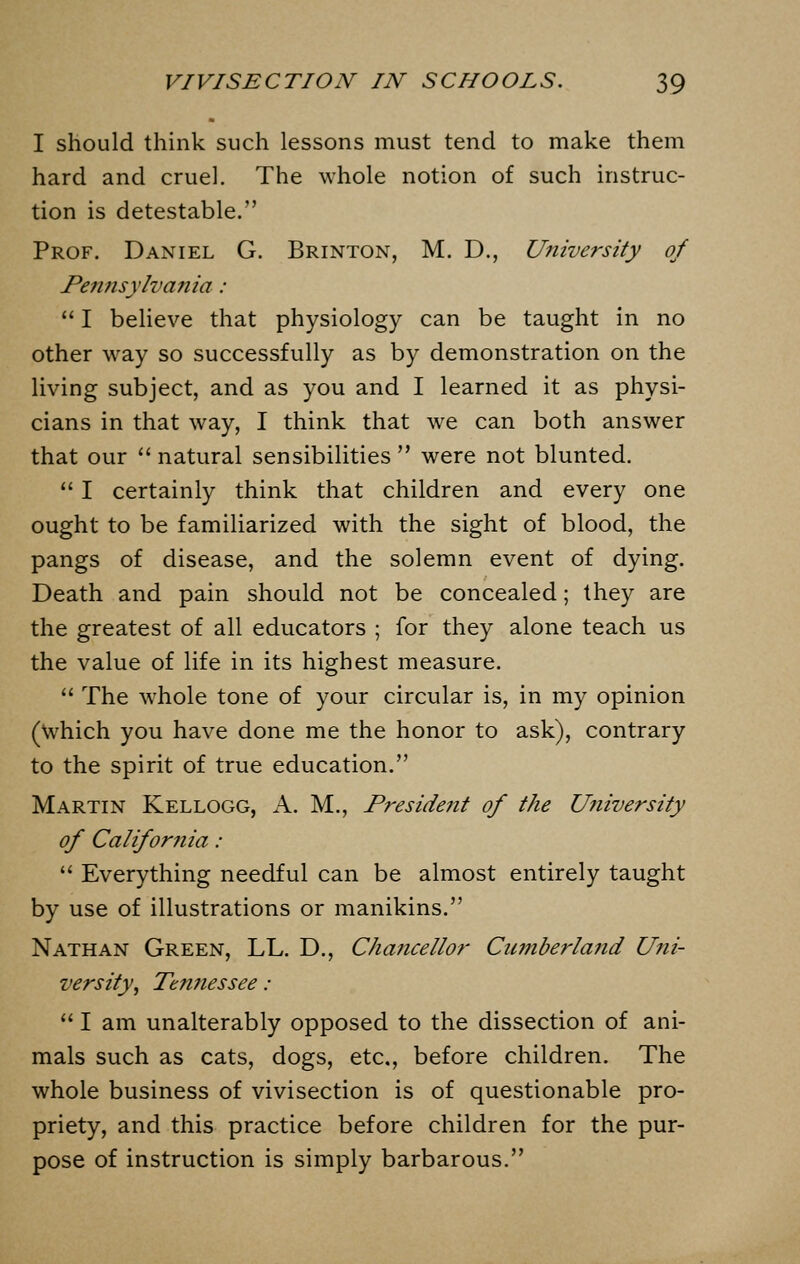 I should think such lessons must tend to make them hard and cruel. The whole notion of such instruc- tion is detestable. Prof. Daniel G. Brinton, M. D., University of Pennsylvania :  I believe that physiology can be taught in no other way so successfully as by demonstration on the living subject, and as you and I learned it as physi- cians in that way, I think that we can both answer that our  natural sensibilities  were not blunted.  I certainly think that children and every one ought to be familiarized with the sight of blood, the pangs of disease, and the solemn event of dying. Death and pain should not be concealed; they are the greatest of all educators ; for they alone teach us the value of life in its highest measure.  The whole tone of your circular is, in my opinion (which you have done me the honor to ask), contrary to the spirit of true education. Martin Kellogg, A. M., President of the University of California :  Everything needful can be almost entirely taught by use of illustrations or manikins. Nathan Green, LL. D., Chancellor Cumberland Uni- versity, Tennessee :  I am unalterably opposed to the dissection of ani- mals such as cats, dogs, etc., before children. The whole business of vivisection is of questionable pro- priety, and this practice before children for the pur- pose of instruction is simply barbarous.