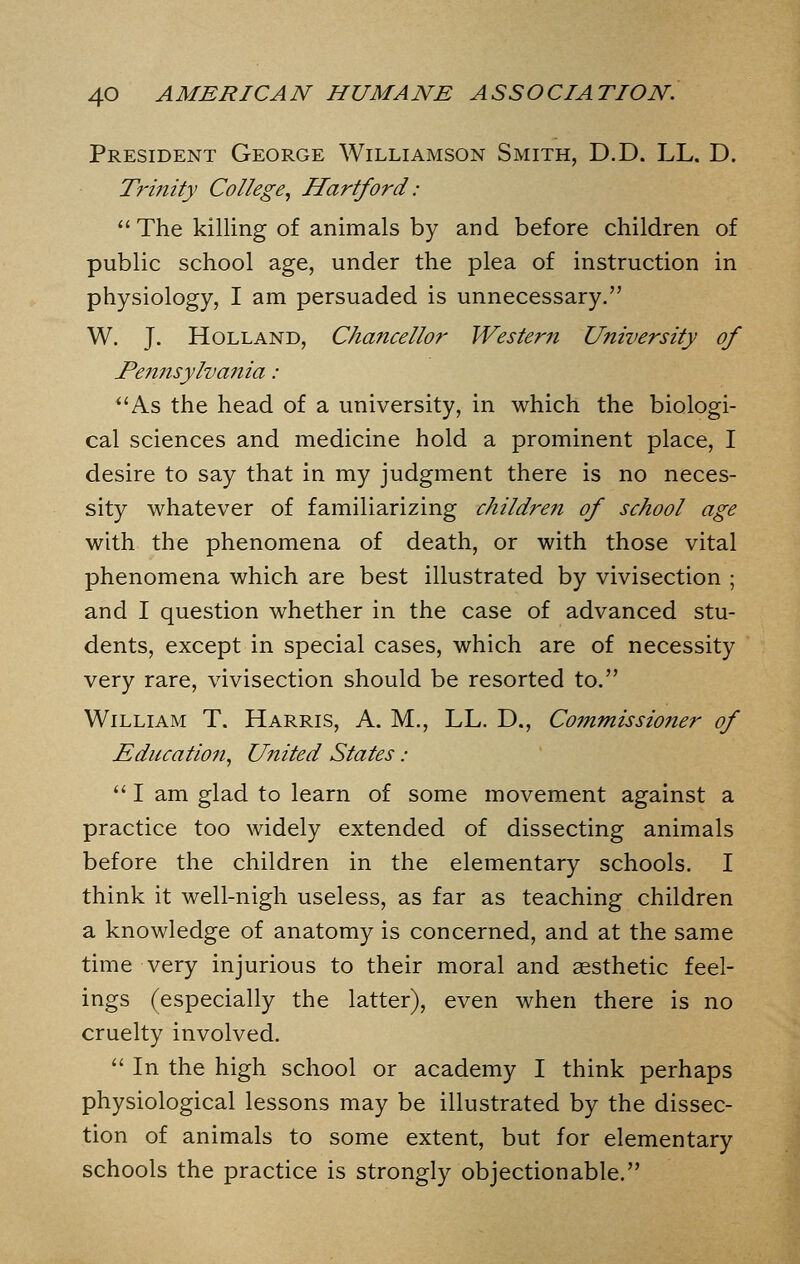 President George Williamson Smith, D.D. LL. D. Trmity College, Hartford:  The killing of animals by and before children of public school age, under the plea of instruction in physiology, I am persuaded is unnecessary. W. J. Holland, Chancellor Western University of Pemisylvania : ''As the head of a university, in which the biologi- cal sciences and medicine hold a prominent place, I desire to say that in my judgment there is no neces- sity whatever of familiarizing children of school age with the phenomena of death, or with those vital phenomena which are best illustrated by vivisection ; and I question whether in the case of advanced stu- dents, except in special cases, which are of necessity very rare, vivisection should be resorted to. William T. Harris, A. M., LL. D., Commissioner of Education, United States:  I am glad to learn of some movement against a practice too widely extended of dissecting animals before the children in the elementary schools. I think it well-nigh useless, as far as teaching children a knowledge of anatomy is concerned, and at the same time very injurious to their moral and aesthetic feel- ings (especially the latter), even when there is no cruelty involved.  In the high school or academy I think perhaps physiological lessons may be illustrated by the dissec- tion of animals to some extent, but for elementary schools the practice is strongly objectionable.