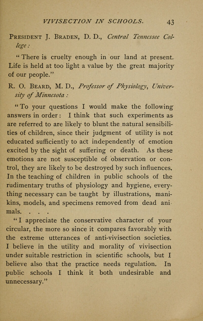 President J. Braden, D. D., Central Tennessee Col- lege :  There is cruelty enough in our land at present. Life is held at too light a value by the great majority of our people. R. O. Beard, M. D., Professor of Physiology, Univer- sity of Minnesota :  To your questions I would make the following answers in order : I think that such experiments as are referred to are likely to blunt the natural sensibili- ties of children, since their judgment of utility is not educated sufficiently to act independently of emotion excited by the sight of suffering or death. As these emotions are not susceptible of observation or con- trol, they are likely to be destroyed by such influences. In the teaching of children in public schools of the rudimentary truths of physiology and hygiene, every- thing necessary can be taught by illustrations, mani- kins, models, and specimens removed from dead ani- mals.  I appreciate the conservative character of your circular, the more so since it compares favorably with the extreme utterances of anti-vivisection societies. I believe in the utility and morality of vivisection under suitable restriction in scientific schools, but I believe also that the practice needs regulation. In public schools I think it both undesirable and unnecessary.