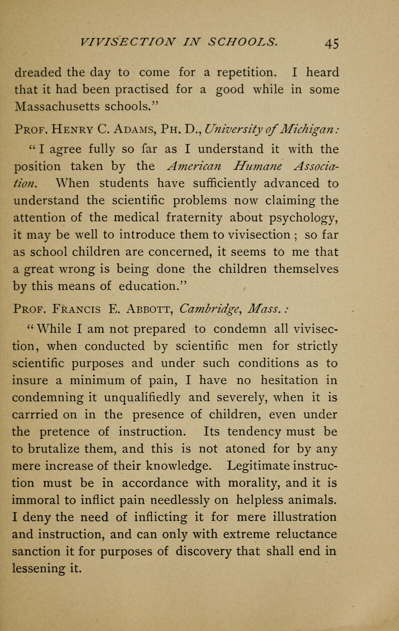 dreaded the day to come for a repetition. I heard that it had been practised for a good while in some Massachusetts schools. Prof. Henry C. Adams, Ph. D., University of Michigan:  I agree fully so far as I understand it with the position taken by the American Humane Associa- tion. When students have sufficiently advanced to understand the scientific problems now claiming the attention of the medical fraternity about psychology, it may be well to introduce them to vivisection ; so far as school children are concerned, it seems to me that a great wrong is being done the children themselves by this means of education. Prof. Francis E. Abbott, Cambridge, Mass. :  While I am not prepared to condemn all vivisec- tion, when conducted by scientific men for strictly scientific purposes and under such conditions as to insure a minimum of pain, I have no hesitation in condemning it unqualifiedly and severely, when it is carrried on in the presence of children, even under the pretence of instruction. Its tendency must be to brutalize them, and this is not atoned for by any mere increase of their knowledge. Legitimate instruc- tion must be in accordance with morality, and it is immoral to inflict pain needlessly on helpless animals. I deny the need of inflicting it for mere illustration and instruction, and can only with extreme reluctance sanction it for purposes of discovery that shall end in lessening it.